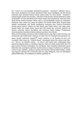Eta "zuria"ri ere ezin bestelako akzidenterik gaineratu - "musikaria", adibidez-, hau ez
baita haren akzidentea hura honen akzidentea baino neurri handiagoz; eta aldi berean
zehaztuta dago akzidente batzuk honela ematen direla eta beste batzuk "musikaria"
Sokratesengan ematen den bezalaxe. Azkeneko modu honetaz ematen direnetan ez dago
akzidentalki 15) beste akzidente baten baitan ematen den akzidenterik, baina bai beste
modu hartan ematen direnetan. Beraz, dena ez da akzidentalki esango eta substantzia
adierazten duen zerbait ere izango da orduan. Eta horrela baldin bada, frogatua dago
jadanik kontraesanak aldi berean predikatzea ezinezkoa dela. Gainera kontraesan
guztiak gauza beraren arabera eta aldi berean egia baldin badira, argi dago gauza
guztiak bakar bat izango direla: gauza bera 20) izango dira trirremea, harresia eta
gizakia, edozertaz edozer baieztatzea edo ezeztatzea baldin badago, Protagorasen
arrazonamendua baieztatzen dutenei nahitaez gertatzen zaien bezala.
Baina norbaiti gizakia trirremea ez dela iruditzen bazaio, argi dago ez dela trirremea, eta
kontraesana egia baldin bada, trirremea ere bada. Eta 25) Anaxagorasena gertatzen da,
gauza guztiak nahasturik daudela20; honen ondorioz ez da benetan bat den ezer
suertatzen. Hain zuzen ere, <filosofo hauek> zehaztugabe denaz hitz egiten omen dute,
eta "den-a"z ari direlako ustetan, "ez den-a"z hitz egiten dute, zehaztugabe dena
potentzian dagoena baita, ez entelekian dagoena. Hala ere, hauek onartu behar dute 30)
gauza guztiei buruzko baieztapena edo ezeztapena, lekuz kanpokoa bailitzateke gauza
bakoitzari bere ezeztapena egokitzea eta bere baitan ez dagoen zerbaitena ez egokitzea;
esaten ari naiz, adibidez, gizakia ez-gizakia dela benetan esaterik baldin badago, orduan
argi dagoela trirremea edo ez-trirremea dela ere esatea badagoela. Izan ere, baieztapena
egokia baldin bada, 35) ezeztapena ere nahitaez egokituko da.
 
