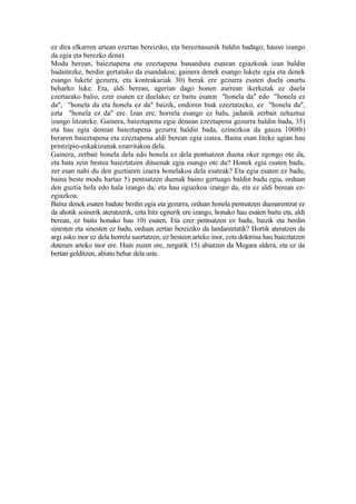 ez dira elkarren artean ezertan bereiziko, eta berezitasunik baldin badago, hauxe izango
da egia eta berezko dena).
Modu berean, baieztapena eta ezeztapena bananduta esatean egiazkoak izan baldin
badaitezke, berdin gertatuko da esandakoa; gainera denek esango lukete egia eta denek
esango lukete gezurra, eta kontrakariak 30) berak ere gezurra esaten duela onartu
beharko luke. Eta, aldi berean, agerian dago honen aurrean ikerketak ez duela
ezertarako balio, ezer esaten ez duelako; ez baitu esaten "honela da" edo "honela ez
da", "honela da eta honela ez da" baizik, ondoren biak ezeztatzeko, ez "honela da",
ezta "honela ez da" ere. Izan ere, horrela esango ez balu, jadanik zerbait zehaztua
izango litzateke. Gainera, baieztapena egia denean ezeztapena gezurra baldin bada, 35)
eta hau egia denean baieztapena gezurra baldin bada, ezinezkoa da gauza 1008b)
beraren baieztapena eta ezeztapena aldi berean egia izatea. Baina esan liteke agian hau
printzipio-eskakizunak ezarritakoa dela.
Gainera, zerbait honela dela edo honela ez dela pentsatzen duena oker egongo ote da,
eta bata zein bestea baieztatzen dituenak egia esango ote du? Honek egia esaten badu,
zer esan nahi du den guztiaren izaera honelakoa dela esateak? Eta egia esaten ez badu,
baina beste modu hartaz 5) pentsatzen duenak baino gertuago baldin badu egia, orduan
den guztia hola edo hala izango da; eta hau egiazkoa izango da, eta ez aldi berean ez-
egiazkoa.
Baina denek esaten badute berdin egia eta gezurra, orduan honela pentsatzen duenarentzat ez
da ahotik soinurik ateratzerik, ezta hitz egiterik ere izango, honako hau esaten baitu eta, aldi
berean, ez baitu honako hau 10) esaten. Eta ezer pentsatzen ez badu, baizik eta berdin
sinesten eta sinesten ez badu, orduan zertan bereiziko da landareetatik? Hortik ateratzen da
argi asko inor ez dela horrela suertatzen, ez besteen arteko inor, ezta doktrina hau baieztatzen
dutenen arteko inor ere. Hain zuzen ere, zergatik 15) abiatzen da Megara aldera, eta ez da
bertan gelditzen, abiatu behar dela uste
 