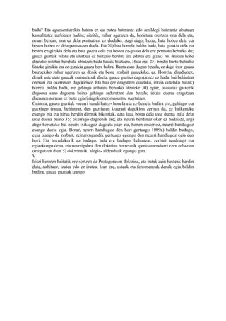badu? Eta egunsentiarekin batera ez da putzu baterantz edo amildegi baterantz abiatzen
kasualitatez aurkitzen baditu; aitzitik, zuhur agertzen da, horietara erortzea ona dela eta,
neurri berean, ona ez dela pentsatzen ez duelako. Argi dago, beraz, bata hobea dela eta
bestea hobea ez dela pentsatzen duela. Eta 20) hau horrela baldin bada, bata gizakia dela eta
bestea ez-gizakia dela eta bata gozoa dela eta bestea ez-gozoa dela ere pentsatu beharko du;
gauza guztiak bilatu eta ulertzea ez baitzaio berdin, ura edatea eta gizaki bat ikustea hobe
direlako ustetan berehala abiatzen bada hauek bilatzera. Hala ere, 25) berdin hartu beharko
lituzke gizakia eta ez-gizakia gauza bera balira. Baina esan dugun bezala, ez dago inor gauza
batzuekiko zuhur agertzen ez denik eta beste zenbait gauzekiko, ez. Horrela, dirudienez,
denek uste dute gauzak erabatekoak direla, gauza guztiei dagokienez ez bada, bai behintzat
onenari eta okerrenari dagokienez. Eta hau (ez ezagutzen dutelako, iritzia dutelako baizik)
horrela baldin bada, are gehiago arduratu beharko litzateke 30) egiaz, osasunaz gaixorik
dagoena sano dagoena baino gehiago arduratzen den bezala; iritzia duena ezagutzen
duenaren aurrean ez baita egiari dagokionez osasuntsu suertatzen.
Gainera, gauza guztiak -neurri handi batez- honela eta ez-honela badira ere, gehiago eta
gutxiago izatea, behintzat, den guztiaren izaerari dagokion zerbait da, ez baikenuke
esango bia eta hirua berdin direnik bikoitiak, ezta laua bosta dela uste duena mila dela
uste duena baino 35) okerrago dagoenik ere; eta neurri berdinez oker ez badaude, argi
dago horietako bat neurri txikiagoz dagoela oker eta, honen ondorioz, neurri handiagoz
esango duela egia. Beraz, neurri handiagoz den hori gertuago 1009a) baldin badago,
egia izango da zerbait, zeinarengandik gertuago egongo den neurri handiagoz egia den
hori. Eta horrelakorik ez badago, hala ere badago, behintzat, zerbait sendoago eta
egiazkoago dena, eta neurrigabea den doktrina horretatik -pentsamenduari ezer zehaztea
oztopatzen dion 5) doktrinatik, alegia- aldenduak egongo gara.
V
Iritzi beraren baitatik ere sortzen da Protagorasen doktrina, eta batak zein besteak berdin
dute, nahitaez, izatea edo ez izatea. Izan ere, usteak eta fenomenoak denak egia baldin
badira, gauza guztiak izango
 