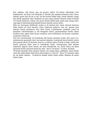 dira, nahitaez, aldi berean egia eta gezurra (askok 10) baitute elkarrekiko iritzi
kontrajarriak, eta haien uste berekoak ez direnak oker daudela pentsatzen dute; beraz,
nahitaez gauza bera da eta ez da). Eta hau honela baldin bada, usteak nahitaez izango
dira denak egiazkoak (oker daudenek eta egia esaten dutenek elkarren arteko kontrako
15) iritziak baitituzte; orduan, den guztia honela baldin bada, denek egia esango dute).
Argi dago bi doktrinak pentsamendu beraren baitatik sortzen direla.
Hala ere, hauengana hurbiltzeko modua ez da denetan bera izaten, batzuek limurtzea
behar baitute eta beste batzuek, ordea, indarraren poderioa. Izan ere, aporian egon
ondoren honela pentsatzera iritsi diren horien ez-jakintasuna sendatzen erraza da
(hauekiko enfrentamendua ez 20) baitagokio hitzari, pentsamenduari baizik). Baina
berriketa arina egiten duten horien sendatzea soinu artikulatuan eta hitzetan esandakoa
errefusatuz lortzen da.
Iritzi hau -kontraesanak eta kontrakoak aldi berean suertatzen direla, hain zuzen ere-,
sentimenezko gauzetatik etorri zaie aporian daudenei, kontrakoak beren baitatik sortzen
diren gauzak direla 25) ikustean. Izan ere, ez-denak izatera iristerik ez badu, zerbait den
horrek aurreizan behar zuen bi kontrakoak izanik, Anaxagorasek dena denetan
nahasturik dagoela dioen bezala, eta baita Demokritok ere; honek Hutsa eta Betea
edozertan berdin suertatzen direla dio, bata "den-a" eta bestea "ez-dena" direlarik.
30) Kontu hauetatik iritzia ateratzen dutenei zera esango diegu, nolabaiteko zentzu batean
zuzen hitz egiten dutela, baina beste zentzu batean, ez. Izan ere, "den-a" bi zentzutan esaten
da, eta honen ondorioz "ez-dena"ren baitatik izatera iristea zerbait, litekeena da zentzu
batean, baina
 