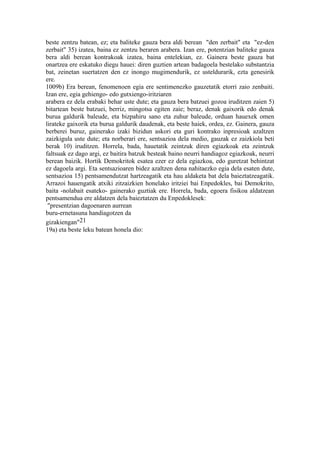beste zentzu batean, ez; eta baliteke gauza bera aldi berean "den zerbait" eta "ez-den
zerbait" 35) izatea, baina ez zentzu beraren arabera. Izan ere, potentzian baliteke gauza
bera aldi berean kontrakoak izatea, baina entelekian, ez. Gainera beste gauza bat
onartzea ere eskatuko diegu hauei: diren guztien artean badagoela bestelako substantzia
bat, zeinetan suertatzen den ez inongo mugimendurik, ez usteldurarik, ezta genesirik
ere.
1009b) Era berean, fenomenoen egia ere sentimenezko gauzetatik etorri zaio zenbaiti.
Izan ere, egia gehiengo- edo gutxiengo-iritziaren
arabera ez dela erabaki behar uste dute; eta gauza bera batzuei gozoa iruditzen zaien 5)
bitartean beste batzuei, berriz, mingotsa egiten zaie; beraz, denak gaixorik edo denak
burua galdurik baleude, eta bizpahiru sano eta zuhur baleude, orduan hauexek omen
lirateke gaixorik eta burua galdurik daudenak, eta beste haiek, ordea, ez. Gainera, gauza
berberei buruz, gainerako izaki bizidun askori eta guri kontrako inpresioak azaltzen
zaizkigula uste dute; eta norberari ere, sentsazioa dela medio, gauzak ez zaizkiola beti
berak 10) iruditzen. Horrela, bada, hauetatik zeintzuk diren egiazkoak eta zeintzuk
faltsuak ez dago argi, ez baitira batzuk besteak baino neurri handiagoz egiazkoak, neurri
berean baizik. Hortik Demokritok esatea ezer ez dela egiazkoa, edo guretzat behintzat
ez dagoela argi. Eta sentsazioaren bidez azaltzen dena nahitaezko egia dela esaten dute,
sentsazioa 15) pentsamendutzat hartzeagatik eta hau aldaketa bat dela baieztatzeagatik.
Arrazoi hauengatik atxiki zitzaizkien honelako iritziei bai Enpedokles, bai Demokrito,
baita -nolabait esateko- gainerako guztiak ere. Horrela, bada, egoera fisikoa aldatzean
pentsamendua ere aldatzen dela baieztatzen du Enpedoklesek:
 "presentzian dagoenaren aurrean
buru-ernetasuna handiagotzen da
gizakiengan"21
19a) eta beste leku batean honela dio:
 