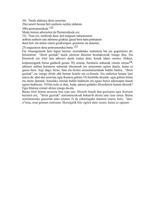 20) "haiek aldatzen diren neurrian,
20a) neurri berean beti azaltzen zaizkie aldatuta
20b) pentsamenduak."22
Modu berean adierazten du Parmenidesek ere:
22) "Izan ere, norberak duen atal malguen nahasturaren
arabera azaltzen zaie adimena gizakiei, gauza bera baita pentsatzen
duen hori eta atalen izaera gizakiengan, guztietan eta denetan,
25) nagusitzen dena pentsamendua baita."23
Eta Anaxagorasek bere lagun batzuei zuzendutako sententzia bat ere gogoratzen da:
beraientzat "diren guztiak" haiek ulertzen dituzten bezalakoxeak izango dira. Eta
Homerok ere iritzi hau adierazi duela esaten dute; honek idatzi zuenez, Hektor,
kolpearengatik burua galdurik geratu 30) zenean, burutazio nahasiak zituela zetzan 24,
adierazi nahian burutazio nahasiak dituztenek ere arrazonatu egiten dutela, baina ez
gauza bera. Argi dago, beraz, bata eta bestea arrazonamenduak baldin badira, "diren
guztiak" ere izango direla aldi berean honela eta ez-honela. Eta ondorioa hemen larri
askoa da: ahal den neurrian egia ikustera gehien 35) hurbildu direnek -egia gehien bilatu
eta maite dutenek- honelako iritziak baldin badituzte eta egiari buruz adierazpen hauek
egiten badituzte, 1010a) nola ez dute, bada, adorea galduko filosofatzen hasten direnek?
Egia bilatzea ezinari ekitea izango da-eta.
Baina iritzi honen arrazoia hau izan zen: filosofo hauek den guztiaren egia ikertzen
bazuten ere, "diren guztiak" sentimenezkoak bakarrik direla uste izan zuten. Baina
sentimenezko gauzetan asko ematen 5) da zehaztugabe denaren izaera, hots, "den-
a"rena, esan genuen zentzuan. Horregatik hitz egiten dute zuzen, baina ez egiatan
 