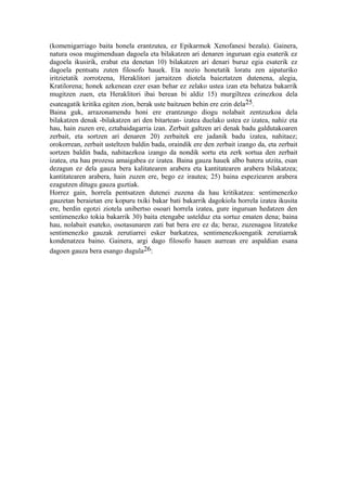 (komenigarriago baita honela erantzutea, ez Epikarmok Xenofanesi bezala). Gainera,
natura osoa mugimenduan dagoela eta bilakatzen ari denaren inguruan egia esaterik ez
dagoela ikusirik, erabat eta denetan 10) bilakatzen ari denari buruz egia esaterik ez
dagoela pentsatu zuten filosofo hauek. Eta nozio honetatik loratu zen aipaturiko
iritzietatik zorrotzena, Heraklitori jarraitzen diotela baieztatzen dutenena, alegia,
Kratilorena; honek azkenean ezer esan behar ez zelako ustea izan eta behatza bakarrik
mugitzen zuen, eta Heraklitori ibai berean bi aldiz 15) murgiltzea ezinezkoa dela
esateagatik kritika egiten zion, berak uste baitzuen behin ere ezin dela25.
Baina guk, arrazonamendu honi ere erantzungo diogu nolabait zentzuzkoa dela
bilakatzen denak -bilakatzen ari den bitartean- izatea duelako ustea ez izatea, nahiz eta
hau, hain zuzen ere, eztabaidagarria izan. Zerbait galtzen ari denak badu galdutakoaren
zerbait, eta sortzen ari denaren 20) zerbaitek ere jadanik badu izatea, nahitaez;
orokorrean, zerbait usteltzen baldin bada, oraindik ere den zerbait izango da, eta zerbait
sortzen baldin bada, nahitaezkoa izango da nondik sortu eta zerk sortua den zerbait
izatea, eta hau prozesu amaigabea ez izatea. Baina gauza hauek albo batera utzita, esan
dezagun ez dela gauza bera kalitatearen arabera eta kantitatearen arabera bilakatzea;
kantitatearen arabera, hain zuzen ere, bego ez irautea; 25) baina espeziearen arabera
ezagutzen ditugu gauza guztiak.
Horrez gain, horrela pentsatzen dutenei zuzena da hau kritikatzea: sentimenezko
gauzetan beraietan ere kopuru txiki bakar bati bakarrik dagokiola horrela izatea ikusita
ere, berdin egotzi ziotela unibertso osoari horrela izatea, gure inguruan hedatzen den
sentimenezko tokia bakarrik 30) baita etengabe ustelduz eta sortuz ematen dena; baina
hau, nolabait esateko, osotasunaren zati bat bera ere ez da; beraz, zuzenagoa litzateke
sentimenezko gauzak zerutiarrei esker barkatzea, sentimenezkoengatik zerutiarrak
kondenatzea baino. Gainera, argi dago filosofo hauen aurrean ere aspaldian esana
dagoen gauza bera esango dugula26:
 