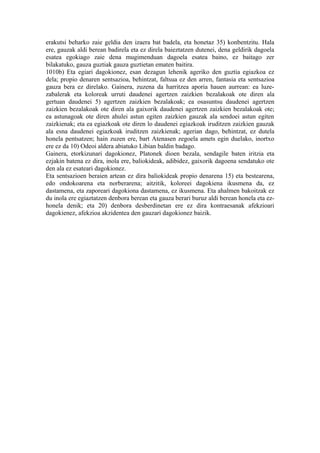 erakutsi beharko zaie geldia den izaera bat badela, eta honetaz 35) konbentzitu. Hala
ere, gauzak aldi berean badirela eta ez direla baieztatzen dutenei, dena geldirik dagoela
esatea egokiago zaie dena mugimenduan dagoela esatea baino, ez baitago zer
bilakatuko, gauza guztiak gauza guztietan ematen baitira.
1010b) Eta egiari dagokionez, esan dezagun lehenik ageriko den guztia egiazkoa ez
dela; propio denaren sentsazioa, behintzat, faltsua ez den arren, fantasia eta sentsazioa
gauza bera ez direlako. Gainera, zuzena da harritzea aporia hauen aurrean: ea luze-
zabalerak eta koloreak urruti daudenei agertzen zaizkien bezalakoak ote diren ala
gertuan daudenei 5) agertzen zaizkien bezalakoak; ea osasuntsu daudenei agertzen
zaizkien bezalakoak ote diren ala gaixorik daudenei agertzen zaizkien bezalakoak ote;
ea astunagoak ote diren ahulei astun egiten zaizkien gauzak ala sendoei astun egiten
zaizkienak; eta ea egiazkoak ote diren lo daudenei egiazkoak iruditzen zaizkien gauzak
ala esna daudenei egiazkoak iruditzen zaizkienak; agerian dago, behintzat, ez dutela
honela pentsatzen; hain zuzen ere, bart Atenasen zegoela amets egin duelako, inortxo
ere ez da 10) Odeoi aldera abiatuko Libian baldin badago.
Gainera, etorkizunari dagokionez, Platonek dioen bezala, sendagile baten iritzia eta
ezjakin batena ez dira, inola ere, baliokideak, adibidez, gaixorik dagoena sendatuko ote
den ala ez esateari dagokionez.
Eta sentsazioen beraien artean ez dira baliokideak propio denarena 15) eta bestearena,
edo ondokoarena eta norberarena; aitzitik, koloreei dagokiena ikusmena da, ez
dastamena, eta zaporeari dagokiona dastamena, ez ikusmena. Eta ahalmen bakoitzak ez
du inola ere egiaztatzen denbora berean eta gauza berari buruz aldi berean honela eta ez-
honela denik; eta 20) denbora desberdinetan ere ez dira kontraesanak afekzioari
dagokienez, afekzioa akzidentea den gauzari dagokionez baizik.
 