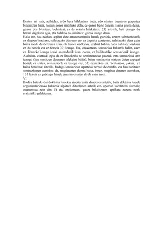 Esaten ari naiz, adibidez, ardo bera bilakatzen bada, edo edaten duenaren gorputza
bilakatzen bada, batean gozoa irudituko dela, ez-gozoa beste batean. Baina gozoa dena,
gozoa den bitartean, behintzat, ez da sekula bilakatzen; 25) aitzitik, beti esango du
berari dagokion egia, eta halakoa da, nahitaez, gozoa izango dena.
Hala ere, hau ezabatu egiten dute arrazonamendu hauek guztiek, ezeren substantziarik
ez dagoen bezalaxe, nahitaezko den ezer ere ez dagoela ezartzean; nahitaezko dena ezin
baita modu desberdinez izan, eta honen ondorioz, zerbait baldin bada nahitaez, orduan
ez da honela eta ez-honela 30) izango. Eta, orokorrean, sentsazioa bakarrik balitz, ezer
ez litzateke izango izaki animadunik izan ezean, ez bailitzateke sentsaziorik izango.
Alabaina, ziurraski egia da ez liratekeela ez sentimenezko gauzak, ezta sentsazioak ere
izango (hau sentitzen duenaren afekzioa baita); baina sentsazioa sortzen duten azpigai
horiek ez izatea, sentsaziorik ez balego ere, 35) ezinezkoa da. Sentsazioa, jakina, ez
baita berarena; aitzitik, badago sentsazioaz aparteko zerbait desberdin, eta hau nahitaez
sentsazioaren aurrekoa da, mugiarazten duena baita, berez, mugitua denaren aurrekoa,
1011a) eta ez gutxiago hauek jarraian ematen direla esan arren.
VI
Badira batzuk -bai doktrina hauekin sinestarazita daudenen artetik, baita doktrina hauek
argumentaziorako bakarrik aipatzen dituztenen artetik ere- aporian suertatzen direnak;
osasuntsua zein den 5) eta, orokorrean, gauza bakoitzaren epaiketa zuzena nork
erabakiko galdetzean.
 
