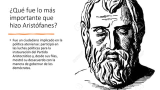 ¿Qué fue lo más
importante que
hizo Aristófanes?
• Fue un ciudadano implicado en la
política ateniense: participó en
las luchas políticas para la
instauración del Partido
Aristocrático y, desde sus filas,
mostró su desacuerdo con la
manera de gobernar de los
demócratas.
 