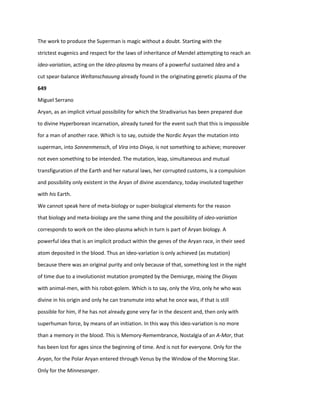 The work to produce the Superman is magic without a doubt. Starting with the
strictest eugenics and respect for the laws of inheritance of Mendel attempting to reach an
ideo-variation, acting on the Ideo-plasma by means of a powerful sustained Idea and a
cut spear-balance Weltanschauung already found in the originating genetic plasma of the
649
Miguel Serrano
Aryan, as an implicit virtual possibility for which the Stradivarius has been prepared due
to divine Hyperborean incarnation, already tuned for the event such that this is impossible
for a man of another race. Which is to say, outside the Nordic Aryan the mutation into
superman, into Sonnenmensch, of Vira into Divya, is not something to achieve; moreover
not even something to be intended. The mutation, leap, simultaneous and mutual
transfiguration of the Earth and her natural laws, her corrupted customs, is a compulsion
and possibility only existent in the Aryan of divine ascendancy, today involuted together
with his Earth.
We cannot speak here of meta-biology or super-biological elements for the reason
that biology and meta-biology are the same thing and the possibility of ideo-variation
corresponds to work on the ideo-plasma which in turn is part of Aryan biology. A
powerful idea that is an implicit product within the genes of the Aryan race, in their seed
atom deposited in the blood. Thus an ideo-variation is only achieved (as mutation)
because there was an original purity and only because of that, something lost in the night
of time due to a involutionist mutation prompted by the Demiurge, mixing the Divyas
with animal-men, with his robot-golem. Which is to say, only the Vira, only he who was
divine in his origin and only he can transmute into what he once was, if that is still
possible for him, if he has not already gone very far in the descent and, then only with
superhuman force, by means of an initiation. In this way this ideo-variation is no more
than a memory in the blood. This is Memory-Remembrance, Nostalgia of an A-Mor, that
has been lost for ages since the beginning of time. And is not for everyone. Only for the
Aryan, for the Polar Aryan entered through Venus by the Window of the Morning Star.
Only for the Minnesanger.
 