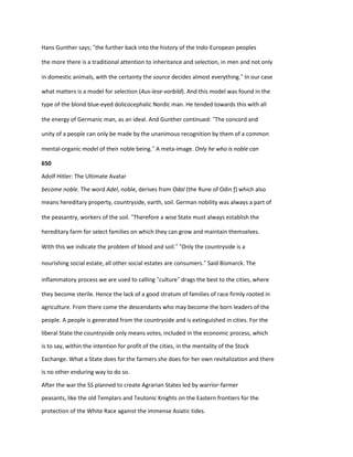 Hans Gunther says; “the further back into the history of the Indo-European peoples
the more there is a traditional attention to inheritance and selection, in men and not only
in domestic animals, with the certainty the source decides almost everything.” In our case
what matters is a model for selection (Aus-lese-vorbild). And this model was found in the
type of the blond blue-eyed dolicocephalic Nordic man. He tended towards this with all
the energy of Germanic man, as an ideal. And Gunther continued: “The concord and
unity of a people can only be made by the unanimous recognition by them of a common
mental-organic model of their noble being.” A meta-image. Only he who is noble can
650
Adolf Hitler: The Ultimate Avatar
become noble. The word Adel, noble, derives from Odal (the Rune of Odin ƒ) which also
means hereditary property, countryside, earth, soil. German nobility was always a part of
the peasantry, workers of the soil. “Therefore a wise State must always establish the
hereditary farm for select families on which they can grow and maintain themselves.
With this we indicate the problem of blood and soil.” “Only the countryside is a
nourishing social estate, all other social estates are consumers.” Said Bismarck. The
inflammatory process we are used to calling “culture” drags the best to the cities, where
they become sterile. Hence the lack of a good stratum of families of race firmly rooted in
agriculture. From there come the descendants who may become the born leaders of the
people. A people is generated from the countryside and is extinguished in cities. For the
liberal State the countryside only means votes, included in the economic process, which
is to say, within the intention for profit of the cities, in the mentality of the Stock
Exchange. What a State does for the farmers she does for her own revitalization and there
is no other enduring way to do so.
After the war the SS planned to create Agrarian States led by warrior-farmer
peasants, like the old Templars and Teutonic Knights on the Eastern frontiers for the
protection of the White Race against the immense Asiatic tides.
 