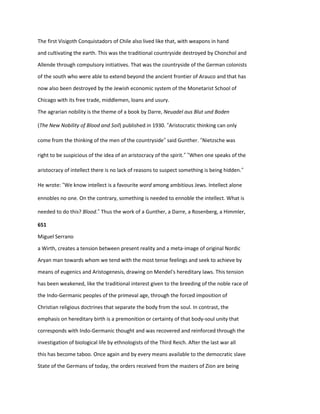 The first Visigoth Conquistadors of Chile also lived like that, with weapons in hand
and cultivating the earth. This was the traditional countryside destroyed by Chonchol and
Allende through compulsory initiatives. That was the countryside of the German colonists
of the south who were able to extend beyond the ancient frontier of Arauco and that has
now also been destroyed by the Jewish economic system of the Monetarist School of
Chicago with its free trade, middlemen, loans and usury.
The agrarian nobility is the theme of a book by Darre, Neuadel aus Blut und Boden
(The New Nobility of Blood and Soil) published in 1930. “Aristocratic thinking can only
come from the thinking of the men of the countryside” said Gunther. “Nietzsche was
right to be suspicious of the idea of an aristocracy of the spirit.” “When one speaks of the
aristocracy of intellect there is no lack of reasons to suspect something is being hidden.”
He wrote: “We know intellect is a favourite word among ambitious Jews. Intellect alone
ennobles no one. On the contrary, something is needed to ennoble the intellect. What is
needed to do this? Blood.” Thus the work of a Gunther, a Darre, a Rosenberg, a Himmler,
651
Miguel Serrano
a Wirth, creates a tension between present reality and a meta-image of original Nordic
Aryan man towards whom we tend with the most tense feelings and seek to achieve by
means of eugenics and Aristogenesis, drawing on Mendel's hereditary laws. This tension
has been weakened, like the traditional interest given to the breeding of the noble race of
the Indo-Germanic peoples of the primeval age, through the forced imposition of
Christian religious doctrines that separate the body from the soul. In contrast, the
emphasis on hereditary birth is a premonition or certainty of that body-soul unity that
corresponds with Indo-Germanic thought and was recovered and reinforced through the
investigation of biological life by ethnologists of the Third Reich. After the last war all
this has become taboo. Once again and by every means available to the democratic slave
State of the Germans of today, the orders received from the masters of Zion are being
 