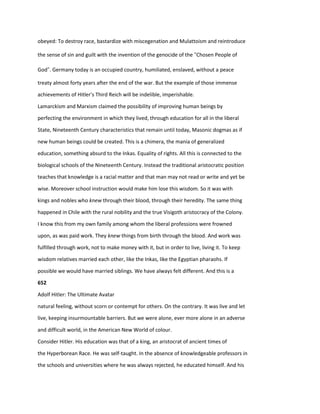 obeyed: To destroy race, bastardize with miscegenation and Mulattoism and reintroduce
the sense of sin and guilt with the invention of the genocide of the “Chosen People of
God”. Germany today is an occupied country, humiliated, enslaved, without a peace
treaty almost forty years after the end of the war. But the example of those immense
achievements of Hitler's Third Reich will be indelible, imperishable.
Lamarckism and Marxism claimed the possibility of improving human beings by
perfecting the environment in which they lived, through education for all in the liberal
State, Nineteenth Century characteristics that remain until today, Masonic dogmas as if
new human beings could be created. This is a chimera, the mania of generalized
education, something absurd to the Inkas. Equality of rights. All this is connected to the
biological schools of the Nineteenth Century. Instead the traditional aristocratic position
teaches that knowledge is a racial matter and that man may not read or write and yet be
wise. Moreover school instruction would make him lose this wisdom. So it was with
kings and nobles who knew through their blood, through their heredity. The same thing
happened in Chile with the rural nobility and the true Visigoth aristocracy of the Colony.
I know this from my own family among whom the liberal professions were frowned
upon, as was paid work. They knew things from birth through the blood. And work was
fulfilled through work, not to make money with it, but in order to live, living it. To keep
wisdom relatives married each other, like the Inkas, like the Egyptian pharaohs. If
possible we would have married siblings. We have always felt different. And this is a
652
Adolf Hitler: The Ultimate Avatar
natural feeling, without scorn or contempt for others. On the contrary. It was live and let
live, keeping insurmountable barriers. But we were alone, ever more alone in an adverse
and difficult world, in the American New World of colour.
Consider Hitler. His education was that of a king, an aristocrat of ancient times of
the Hyperborean Race. He was self-taught. In the absence of knowledgeable professors in
the schools and universities where he was always rejected, he educated himself. And his
 