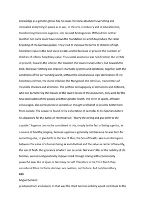 knowledge as a genetic genius has no equal. He knew absolutely everything and
innovated everything in peace as in war, in the arts, in industry and in education too,
transforming them into eugenics, into racialist Aristogenesis. Without him neither
Gunther nor Darre could have known the foundation on which to produce the racial
breeding of the German people. They tried to increase the births of children of high
hereditary value in the best social estates and to decrease or prevent the numbers of
children of inferior hereditary value. Thus social assistance was not directed, like in Chile
at present, towards the inferior, the disabled, the lowest racial sectors, but towards the
best. Moreover nothing can improve charitable systems and assistance, together with the
conditions of the surrounding world, without the simultaneous legal sterilization of the
hereditary inferior, the dumb imbecile, the Mongoloid, the criminals, transmitters of
incurable diseases and alcoholics. The political demagoguery of democrats and dictators,
who live by flattering the masses of the lowest levels of the population, only work for the
final destruction of the people and their genetic health. The myth of sports, officially
encouraged, also corresponds to Lamarckian thought and belief in possible betterment
from outside. The answer is found in the exhortation of Leonidas to his Spartans before
his departure for the Battle of Thermopylae: “Marry the strong and give birth to the
capable.” A genius can not be considered in this, simply by the fact of being a genius, as
a source of healthy progeny, because a genius is generally not (because he was born for
something else, to give birth to the Son of Man, the Son of Death). We must distinguish
between the value of a human being as an individual and the value as carrier of heredity,
the son of flesh, the ignorance of which can be a risk. Not even titles or the nobility of old
families, wasted and genetically impoverished through mixing with economically
powerful Jews like in Spain or Germany herself. Therefore in the Third Reich they
considered titles not to be decisive, nor position, nor fortune, but only hereditary
653
Miguel Serrano
predispositions exclusively. In that way the titled German nobility would contribute to the
 