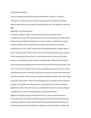 descended from nobles!”
There are always those intellectuals who call themselves “cultured”, “humanists”,
“Christians” and who think they are above the phenomena of heredity and selection,
liking to laugh about race and selective breeding among men. They speak of a superiority
654
Adolf Hitler: The Ultimate Avatar
of scientific, religious, modern criteria when they discuss the problem of the
improvement of a race. We have already seen this concerning Palacios. But when anyone
declares for the sterilization of imbeciles, criminals, alcoholics, schizophrenics, carriers
of genetic diseases, then irony transforms into rage. Here the Church, humanists,
intellectuals, the “men of spirit” and even the Theosophists quote the “superior laws of
karma” and lose control. They will argue “the latest scientific discoveries prove racialism
is false, something for the ignorant, for criminal fascists who turn the skins of Jewish
prisoners in concentration camps into ham and lampshades.” Which does not prevent
them from practicing breeding on their horse farms and with their domestic animals. “But
man is not an animal.” they would say. They are mistaken because most men are animals
and will continue to be for eternity, unless they are forced to overcome their animal side,
and that side exactly. “We must learn to distinguish between the right to life and the right
to give life.” Says Gunther. “And the renewal depends on our having on the one hand the
courage to firmly affirm and realize the idea of inequality after this epoch of levelling
egalitarianism and, on the other hand, on our finding the necessary humility to recognize
a variable scale of values for everything alive according to divine laws.”
Religious and idealistic people who place their faith in universal education yet who
still accept Plato as the founder of idealist thought, the Divine Plato of Pedro Sarmiento
de Gamboa, should remember well that Plato already recognized laws of selection and
breeding two thousand four hundred years ago with norms of this type in his State. And
 