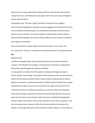 Plato was the one who explained the sinking of Atlantis caused by the indiscriminate
mixing of the races. Something that occurs again and for the same reasons through the
rounds of Eternal Return.
And Gunther ends: “We have a right to feel distrust towards various religious
doctrines and knowledge that emphasize and even exaggerate the influence of the spirit
and soul without showing the path to an embodiment of spiritual and mental values
(which is to say, towards an Incarnation) towards a representation of those values in
human terrestrial lineages. On the basis of these reflections much of what is extolled as
Spirit appears as Anti-Spirit.”
Here is Hans Gunther's position against the theory of Evola's “race of spirit” and
the “race of soul” of Clauss. That position is the authentic position of an Aryan who sees
655
Miguel Serrano
no difference between body, spirit and soul once they are incarnated as drivers of
mutation. The attitude of a true Pagan, in the best sense of the word. A Hyperborean
Nordic-Polar attitude against the Oneness of Jehovah.
It is also good to remember that Hitler spoke of creating new lineages among the
German people, racial lineages. The problem of how to preserve the new social strata of
leaders of that aristocracy without whom cultural creation would exhaust its superior
genetic social estates is resolved by the politics of Blood and Soil of Walter Darre, always
keeping alive the agrarian reserve, the countryside, the magic and mutual soil of the
“Fatherland of the soul” as Nietzsche would say, of race from which the new genetic
strains will once again surge forth, branches of the sacred Holm Oak, the Irminsul, far
away from the cities on tense frontiers where SS warriors will defend the geographic
borders of divine Aryan blood. There can be no greater error for them, no greater crime,
than the wrong choice of spouse, and for the Vira that would be the betrayal of his
Valkyrie. In the magic laboratories of the Initiation of Esoteric Hitlerism, in the Castles of
 