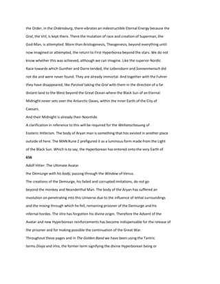 the Order, in the Ordensburg, there vibrates an indestructible Eternal Energy because the
Gral, the Vril, is kept there. There the mutation of race and creation of Superman, the
God-Man, is attempted. More than Aristogenesis, Theogenesis, beyond everything until
now imagined or attempted, the return to First Hyperborea beyond the stars. We do not
know whether this was achieved, although we can imagine. Like the superior Nordic
Race towards which Gunther and Darre tended, the Lebensborn and Sonnenmensch did
not die and were never found. They are already immortal. And together with the Fuhrer
they have disappeared, like Parzival taking the Gral with them in the direction of a far
distant land to the West beyond the Great Ocean where the Black Sun of an Eternal
Midnight never sets over the Antarctic Oases, within the Inner Earth of the City of
Caesars.
And their Midnight is already their Noontide.
A clarification in reference to this will be required for the Weltanschauung of
Esoteric Hitlerism. The body of Aryan man is something that has existed in another place
outside of here. The MAN Rune Z prefigured it as a luminous form made from the Light
of the Black Sun. Which is to say, the Hyperborean has entered onto the very Earth of
656
Adolf Hitler: The Ultimate Avatar
the Demiurge with his body, passing through the Window of Venus.
The creations of the Demiurge, his failed and corrupted imitations, do not go
beyond the monkey and Neanderthal Man. The body of the Aryan has suffered an
involution on penetrating into this Universe due to the influence of lethal surroundings
and the mixing through which he fell, remaining prisoner of the Demiurge and his
infernal hordes. The Vira has forgotten his divine origin. Therefore the Advent of the
Avatar and new Hyperborean reinforcements has become indispensable for the release of
the prisoner and for making possible the continuation of the Great War.
Throughout these pages and in The Golden Band we have been using the Tantric
terms Divya and Vira, the former term signifying the divine Hyperborean being or
 