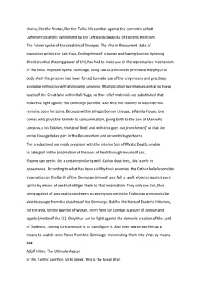 choice, like the Avatar, like the Tulku. His combat against the current is called
Udhavaretas and is symbolized by the Leftwards Swastika of Esoteric Hitlerism.
The Fuhrer spoke of the creation of lineages. The Vira in the current state of
involution within the Kali-Yuga, finding himself prisoner and having lost the lightning
direct creative shaping power of Vril, has had to make use of the reproductive mechanism
of the Pasu, imposed by the Demiurge, using sex as a means to procreate the physical
body. As if the prisoner had been forced to make use of the only means and practices
available in this concentration camp universe. Multiplication becomes essential on these
levels of the Great War within Kali-Yuga, so that relief materials are substituted that
make the fight against the Demiurge possible. And thus the viability of Resurrection
remains open for some. Because within a Hyperborean Lineage, a Family House, one
comes who plays the Melody to consummation, giving birth to the Son of Man who
constructs his Eidolon, his Astral Body and with this goes out from himself so that the
entire Lineage takes part in the Resurrection and return to Hyperborea.
The predestined are made pregnant with the interior Son of Mystic Death, unable
to take part in the procreation of the sons of flesh through means of sex.
If some can see in this a certain similarity with Cathar doctrines, this is only in
appearance. According to what has been said by their enemies, the Cathar beliefs consider
incarnation on the Earth of the Demiurge-Jehovah as a fall, a spell, violence against pure
spirits by means of sex that obliges them to that incarnation. They only see Evil, thus
being against all procreation and even accepting suicide in the Endura as a means to be
able to escape from the clutches of the Demiurge. But for the Hero of Esoteric Hitlerism,
for the Vira, for the warrior of Wotan, entry here for combat is a duty of honour and
loyalty (motto of the SS). Only thus can he fight against the demonic creation of the Lord
of Darkness, coming to transmute it, to transfigure it. And even sex serves him as a
means to snatch some Pasus from the Demiurge, transmuting them into Viras by means
658
Adolf Hitler: The Ultimate Avatar
of this Tantric sacrifice, so to speak. This is the Great War.
 