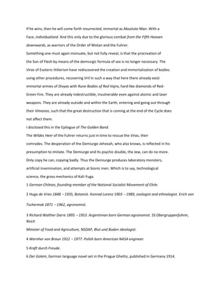 If he wins, then he will come forth resurrected, immortal as Absolute-Man. With a
Face, Individualized. And this only due to the glorious combat from the Fifth Heaven
downwards, as warriors of the Order of Wotan and the Fuhrer.
Something one must again insinuate, but not fully reveal, is that the procreation of
the Son of Flesh by means of the demiurgic formula of sex is no longer necessary. The
Viras of Esoteric Hitlerism have rediscovered the creation and immortalization of bodies
using other procedures, recovering Vril in such a way that here there already exist
immortal armies of Divyas with Rune Bodies of Red Vajra, hard like diamonds of Red-
Green Fire. They are already indestructible, invulnerable even against atomic and laser
weapons. They are already outside and within the Earth, entering and going out through
their Vimanas, such that the great destruction that is coming at the end of the Cycle does
not affect them.
I disclosed this in the Epilogue of The Golden Band.
The Wildes Heer of the Fuhrer returns just in time to rescue the Viras, their
comrades. The desperation of the Demiurge-Jehovah, who also knows, is reflected in his
presumption to imitate. The Demiurge and its psychic double, the Jew, can do no more.
Only copy he can, copying badly. Thus the Demiurge produces laboratory monsters,
artificial insemination, and attempts at bionic men. Which is to say, technological
science, the gross mechanics of Kali-Yuga.
1 German Chilean, founding member of the National Socialist Movement of Chile.
2 Hugo de Vries 1848 – 1935, Botanist. Konrad Lorenz 1903 – 1989, zoologist and ethnologist. Erich von
Tschermak 1871 – 1962, agronomist.
3 Richard Walther Darre 1895 – 1953. Argentinian born German agronomist. SS Obergruppenfuhrer,
Reich
Minister of Food and Agriculture, NSDAP, Blut und Boden ideologist.
4 Wernher von Braun 1912 – 1977. Polish born American NASA engineer.
5 Kraft durch Freude.
6 Der Golem, German language novel set in the Prague Ghetto, published in Germany 1914.
 