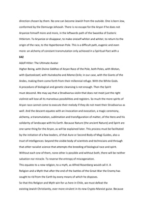 direction chosen by them. No one can become Jewish from the outside. One is born Jew,
conformed by the Demiurge Jehovah. There is no escape for the Aryan if he does not
Aryanize himself more and more, in the leftwards path of the Swastika of Esoteric
Hitlerism. To Aryanize or disappear, to make oneself whiter and whiter, to return to the
origin of the race, to the Hyperborean Pole. This is a difficult path, eugenic and even
more: an alchemy of constant transmutation only achieved in a Spiritual Pact with a
642
Adolf Hitler: The Ultimate Avatar
Higher Being, with Divine Siddhas of Aryan Race of the Pole, both Poles, with Wotan,
with Quetzalcoatl, with Huirakocha and Mama Ocilo; in our case, with the Giants of the
Andes, making them come forth from their millennial refuge. With the White Gods.
A procedure of biological and genetic cleansing is not enough. Then the Spirit
must descend. We may say that a Stradivarius violin that does not meet just the right
violinist will lose all its marvelous possibilities and registers. So much the more spirits of
Aryan race cannot come to execute their melody if they do not meet their Stradivarius as
well. And the descent equates with an invocation and evocation, a magic ceremony,
alchemy, a transmutation, sublimation and transfiguration of matter, of the Hero and his
solidarity of landscape with his Earth. Because Nature (the ancient Nature) and Spirit are
one same thing for the Aryan, as will be explained later. This process must be facilitated
by the initiation of a few leaders, of that Aura or Second Body of Magi Guides, also a
trust of intelligences: beyond the visible body of scientists and technicians and through
that other racialist science that attempts the breeding of biological race and spirit.
Without each one of them, none other is possible and without both, there will be neither
salvation nor miracle. To reverse the entropy of miscegenation.
This equates to a new religion, to a myth, as Alfred Rosenberg would call it. A
Religion and a Myth that after the end of the battles of the Great War the Enemy has
sought to rid from the Earth by every means of which he disposes.
So that this Religion and Myth win for us here in Chile, we must defeat the
existing Jewish Christianity, ever more virulent in its new Crypto-Marxist guise. Because
 