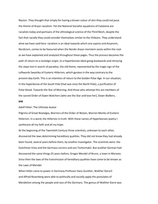 Nazism. They thought that simply for having a brown colour of skin they could not pose
the theme of Aryan racialism. Yet the National Socialist squadrons of Catalonia are
racialists today and partisans of the ethnological science of the Third Reich, despite the
fact that racially they could consider themselves similar to the Chileans. They understand
what we have said here: racialism is an ideal towards which one aspires and Aryanism,
Nordicism, comes to be favoured when the Nordic-Aryan meristem exists within the root
as we have explained and analyzed throughout these pages. Thus the process becomes the
path of return to a nostalgic origin, to a Hyperborean ideal going backwards and retracing
the steps lost in search of paradise, the old Home, represented by the magic sign of the
Leftwards Swastika of Esoteric Hitlerism, which gyrates in the way contrary to the
present-day Earth. This is an intention of return to the Golden Polar Age. In our situation,
in the Hyperborea of the South Pole (that was once the North Pole), a purification of
Polar blood. Towards the Star of Morning. And those who attempt this are members of
the sacred Order of Dawn Watchers (who see the Star and love her), Dawn Walkers,
644
Adolf Hitler: The Ultimate Avatar
Pilgrims of Great Nostalgia, Warriors of the Order of Wotan, Warrior-Monks of Esoteric
Hitlerism. In a word, the Hitlerists in truth. With these names of Hyperborean poetry I
synthesize all my faith and all my hope.
At the beginning of the Twentieth Century three scientists, unknown to each other,
discovered the laws determining hereditary qualities. They did not know they had already
been found, several years before them, by another investigator. The scientists were: the
Dutchman Vries and the Germans Lorrens and von Tschermak2. But another German had
discovered the same things 25 years before, Gregor Mendel of Brunn, a town in Moravia.
Since then the laws of the transmission of hereditary qualities have come to be known as
the Laws of Mendel.
When Hitler came to power in Germany Professor Hans Gunther, Walther Darre3
and Alfred Rosenberg were able to politically and socially apply the postulates of
Mendelism among the people and race of the Germans. The genius of Walther Darre was
 