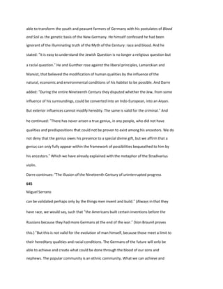 able to transform the youth and peasant farmers of Germany with his postulates of Blood
and Soil as the genetic basis of the New Germany. He himself confessed he had been
ignorant of the illuminating truth of the Myth of the Century: race and blood. And he
stated: “It is easy to understand the Jewish Question is no longer a religious question but
a racial question.” He and Gunther rose against the liberal principles, Lamarckian and
Marxist, that believed the modification of human qualities by the influence of the
natural, economic and environmental conditions of his habitat to be possible. And Darre
added: “During the entire Nineteenth Century they disputed whether the Jew, from some
influence of his surroundings, could be converted into an Indo-European, into an Aryan.
But exterior influences cannot modify heredity. The same is valid for the criminal.” And
he continued: “There has never arisen a true genius, in any people, who did not have
qualities and predispositions that could not be proven to exist among his ancestors. We do
not deny that the genius owes his presence to a special divine gift, but we affirm that a
genius can only fully appear within the framework of possibilities bequeathed to him by
his ancestors.” Which we have already explained with the metaphor of the Stradivarius
violin.
Darre continues: “The illusion of the Nineteenth Century of uninterrupted progress
645
Miguel Serrano
can be validated perhaps only by the things men invent and build.” (Always in that they
have race, we would say, such that “the Americans built certain inventions before the
Russians because they had more Germans at the end of the war.” (Von Braun4 proves
this.) “But this is not valid for the evolution of man himself, because those meet a limit to
their hereditary qualities and racial conditions. The Germans of the future will only be
able to achieve and create what could be done through the blood of our sons and
nephews. The popular community is an ethnic community. What we can achieve and
 
