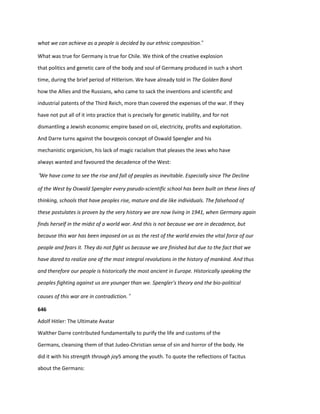 what we can achieve as a people is decided by our ethnic composition.”
What was true for Germany is true for Chile. We think of the creative explosion
that politics and genetic care of the body and soul of Germany produced in such a short
time, during the brief period of Hitlerism. We have already told in The Golden Band
how the Allies and the Russians, who came to sack the inventions and scientific and
industrial patents of the Third Reich, more than covered the expenses of the war. If they
have not put all of it into practice that is precisely for genetic inability, and for not
dismantling a Jewish economic empire based on oil, electricity, profits and exploitation.
And Darre turns against the bourgeois concept of Oswald Spengler and his
mechanistic organicism, his lack of magic racialism that pleases the Jews who have
always wanted and favoured the decadence of the West:
“We have come to see the rise and fall of peoples as inevitable. Especially since The Decline
of the West by Oswald Spengler every pseudo-scientific school has been built on these lines of
thinking, schools that have peoples rise, mature and die like individuals. The falsehood of
these postulates is proven by the very history we are now living in 1941, when Germany again
finds herself in the midst of a world war. And this is not because we are in decadence, but
because this war has been imposed on us as the rest of the world envies the vital force of our
people and fears it. They do not fight us because we are finished but due to the fact that we
have dared to realize one of the most integral revolutions in the history of mankind. And thus
and therefore our people is historically the most ancient in Europe. Historically speaking the
peoples fighting against us are younger than we. Spengler's theory and the bio-political
causes of this war are in contradiction.”
646
Adolf Hitler: The Ultimate Avatar
Walther Darre contributed fundamentally to purify the life and customs of the
Germans, cleansing them of that Judeo-Christian sense of sin and horror of the body. He
did it with his strength through joy5 among the youth. To quote the reflections of Tacitus
about the Germans:
 