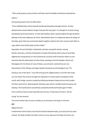 “Their youth grows up only at home until they reach the bodily constitution and build we
admire.”
And quoting Caesar from his Gallic Wars:
“From childhood they incline towards hardening themselves through exercise. He who
abstains from sexual relations longest harvests the most gain. It is thought to increase energy
and physical and moral stature. To have had relations with a woman before the age of twenty
belongs to the most infamous of crimes. Nevertheless there is no hypocrisy about the things of
the body, given that men and women bathe together naked in the rivers and see each other in
ways where much of the body remains naked.”
Separation of soul and body is absolutely unknown among the Aryans, among
Nordics, Germans, until the introduction of Judaic Christianity which came to have fatal
degenerate consequences on the Scandinavian countries with Puritanism taken to such
extremes that the observation of Julius Evola, wanting to test the Swedes, Danes and
Norwegians for his theory of races of body, soul and spirit, claimed they are not
descendants of the Vikings any longer despite having the purest biological race “for
lacking a race of the spirit,” must fall to the ground. Degeneration is not from the inside
out, but rather the reverse through the imposition of a false Jewish conception of the
world, with foreign customs created by dichotomy between body and soul and a Judeo-
Christian sense of sin, destroying the vital base upon which a healthy breed can grow and
develop. The Scandinavians would have quickly flourished and healed again if Hitler,
Darre and Knut Hamsun had materially won the war, if they had not had to “win by
losing” for the moment.
The entire Evolian idea of races crumbles as unnecessary if we keep in mind the
647
Miguel Serrano
fundamental truth of Aryan man that the division between body, soul and spirit has never
existed. The body includes the others and vice versa. Because the body and nature are
 