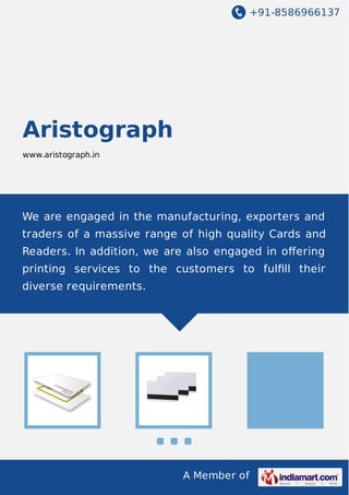 +91-8586966137

Aristograph
www.aristograph.in

We are engaged in the manufacturing, exporters and
traders of a massive range of high quality Cards and
Readers. In addition, we are also engaged in oﬀering
printing services to the customers to fulﬁll their
diverse requirements.

A Member of

 
