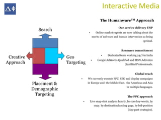 Interactive Media
                                                       The HumanwareTM Approach
                                                                      Our service delivery USP
               Search
                                          •        Online market experts are now talking about the
                                              merits of software and human intervention as being
                                                                                           optimal.


                                                                         Resource commitment
                                                        •    Dedicated team working 24/7 in India
 Creative                 Geo
                                              •     Google AdWords Qualified and MSN AdCentre
Approach                  Targeting                                         Qualified Professionals.


                                                                                     Global reach
                                 •       We currently execute PPC, SEO and display campaigns

            Placement &                  in Europe and the Middle East, the Americas and Asia
                                                                             in multiple languages.
            Demographic
             Targeting                                                        The PPC approach
                                     •    Live snap-shot analysis hourly, by core key-words, by
                                                  copy, by destination landing page, by bid-position
                                                                              (day-part strategies).
 