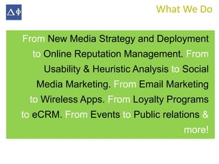 What We Do

From New Media Strategy and Deployment
  to Online Reputation Management. From
     Usability & Heuristic Analysis to Social
   Media Marketing. From Email Marketing
 to Wireless Apps. From Loyalty Programs
to eCRM. From Events to Public relations &
                                      more!
 