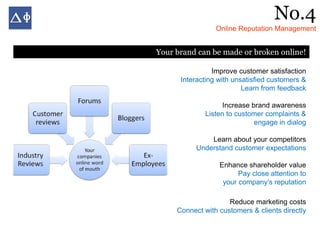 No.4
                 Online Reputation Management


Your brand can be made or broken online!

                Improve customer satisfaction
      Interacting with unsatisfied customers &
                          Learn from feedback

                   Increase brand awareness
             Listen to customer complaints &
                             engage in dialog

               Learn about your competitors
           Understand customer expectations

                  Enhance shareholder value
                        Pay close attention to
                   your company’s reputation

                     Reduce marketing costs
     Connect with customers & clients directly
 