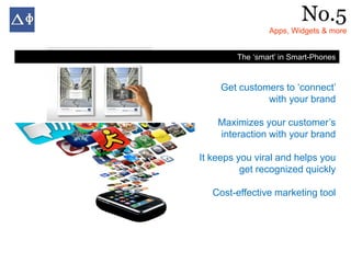 No.5
                Apps, Widgets & more


        The ‘smart’ in Smart-Phones


     Get customers to ‘connect’
               with your brand

    Maximizes your customer’s
    interaction with your brand

It keeps you viral and helps you
          get recognized quickly

   Cost-effective marketing tool
 