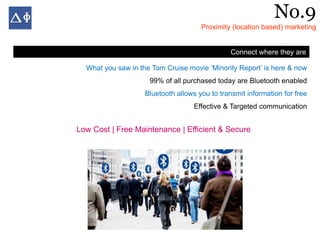 No.9
                                      Proximity (location based) marketing


                                                Connect where they are

  What you saw in the Tom Cruise movie ‘Minority Report’ is here & now
                     99% of all purchased today are Bluetooth enabled
                    Bluetooth allows you to transmit information for free
                                   Effective & Targeted communication


Low Cost | Free Maintenance | Efficient & Secure
 