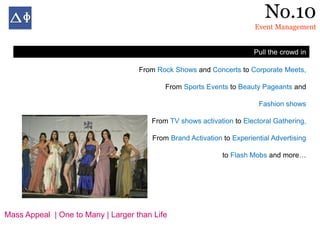 No.10
                                                                       Event Management


                                                                       Pull the crowd in

                                    From Rock Shows and Concerts to Corporate Meets,

                                           From Sports Events to Beauty Pageants and

                                                                        Fashion shows

                                       From TV shows activation to Electoral Gathering,

                                       From Brand Activation to Experiential Advertising

                                                             to Flash Mobs and more…




Mass Appeal | One to Many | Larger than Life
 