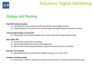 Solutions: Digital Marketing

Strategy and Planning

Digital Marketing Campaigns
        Identifying and communicating with potential customers through digital channels.
        Understanding who the customers are, how they interact with digital media and what they do online.

Communication Design and Outreach
     Mixing design and information-development to communicate with the target audience better.

SEO / SEM / PPC
       Search Engine Optimization for websites.
       Search Engine Marketing to enhance online page ranks.
       Pay Per Click models enabling advertisers to pay the host only when their ad is clicked.

Execution and Logistics
      Managing all aspects and components of digital campaigns, from start to finish.

Analytics and Measurability
       Measurement, collection, analysis and reporting of Internet data to understand and optimize web usage.
 