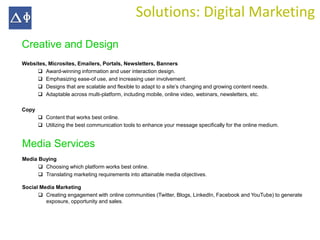 Solutions: Digital Marketing
Creative and Design
Websites, Microsites, Emailers, Portals, Newsletters, Banners
      Award-winning information and user interaction design.
      Emphasizing ease-of use, and increasing user involvement.
      Designs that are scalable and flexible to adapt to a site’s changing and growing content needs.
      Adaptable across multi-platform, including mobile, online video, webinars, newsletters, etc.

Copy
        Content that works best online.
        Utilizing the best communication tools to enhance your message specifically for the online medium.


Media Services
Media Buying
       Choosing which platform works best online.
       Translating marketing requirements into attainable media objectives.

Social Media Marketing
       Creating engagement with online communities (Twitter, Blogs, LinkedIn, Facebook and YouTube) to generate
         exposure, opportunity and sales.
 