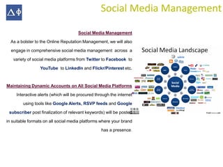 Social Media Management

                                      Social Media Management

  As a bolster to the Online Reputation Management, we will also

  engage in comprehensive social media management across a

   variety of social media platforms from Twitter to Facebook to

                 YouTube to LinkedIn and Flickr/Pinterest etc.



Maintaining Dynamic Accounts on All Social Media Platforms

     Interactive alerts (which will be procured through the internet

        using tools like Google Alerts, RSVP feeds and Google

 subscriber post finalization of relevant keywords) will be posted

in suitable formats on all social media platforms where your brand

                                                   has a presence.
 