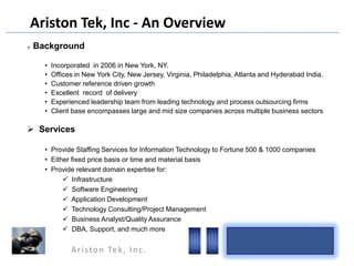 Ariston Tek, Inc - An Overview


Background
•
•
•
•
•
•

Incorporated in 2006 in New York, NY.
Offices in New York City, New Jersey, Virginia, Philadelphia, Atlanta and Hyderabad India.
Customer reference driven growth
Excellent record of delivery
Experienced leadership team from leading technology and process outsourcing firms
Client base encompasses large and mid size companies across multiple business sectors

 Services
• Provide Staffing Services for Information Technology to Fortune 500 & 1000 companies
• Either fixed price basis or time and material basis
• Provide relevant domain expertise for:
 Infrastructure
 Software Engineering
 Application Development
 Technology Consulting/Project Management
 Business Analyst/Quality Assurance
 DBA, Support, and much more

A r i s t o n Te k , I n c .

 