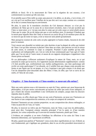 difficile et forcé. Or si le mouvement de l’âme est la négation de son essence, c’est
contrairement à sa nature qu’elle sera mue.
Il est pénible aussi d’être mêlé au corps sans pouvoir s’en délier, et, de plus, c’est à éviter, s’il
est vrai qu’il est meilleur pour l’intellect de ne pas être uni à un corps, comme on a coutume
de le dire et comme beaucoup en conviennent.
De plus, la cause de la translation circulaire du Ciel demeure obscure: ce n’est pas la
substance de l'âme qui est la cause de ce mouvement circulaire, mais c’est par accident que
l’âme se meut ainsi; ce n ‘est pas non plus le corps qui est cette cause ce serait plutôt encore
l’âme que le corps. On ne dit même pas que ce soit meilleur ainsi. Et pourtant il faudrait que
la raison pour laquelle Dieu fait l’âme se mouvoir en cercle fût qu’il est meilleur pour elle de
se mouvoir que de rester en repos, et de se mouvoir ainsi plutôt qu'autrement.
Mais puisqu'un examen de cette sorte est plus approprié à d’autres études, laissons-le de côté
pour le moment.
Voici encore une absurdité en traînée par cette doctrine et par la plupart de celles qui traitent
de l’âme c’est qu’elles unissent et placent l’âme dans un corps, sans préciser en rien la raison
de cette union, ni comment le corps se comporte. Pourtant il peut sembler qu’une telle
explication soit indispensable: car c’est en vertu de leur communauté que l’une agit et l’autre
pâtit, que l’un est mû et l’autre meut; et aucun de ces rapports réciproques n’appartient à des
choses prises au hasard.
Or ces philosophes s’efforcent seulement d’expliquer la nature de l’âme, mais, en ce qui
concerne le corps qui la recevra, ils n’apportent aucune détermination supplémentaire: comme
s’il était possible que, conformément aux mythes pythagoriciens, une âme quelconque pût
revêtir un corps quelconque! C’est absurde, car il semble bien que chaque corps possède une
forme et une figure qui lui est propre, et c’est s’exprimer à peu près comme si on disait que
l’art du charpentier peut descendre dans des flûtes: il faut, en effet, que l’art se serve de ses
outils, et l’âme de son corps.
Chapitre : L’âme-harmonie et l’âme-nombre se mouvant elle-même?
Mais une autre opinion nous a été transmise au sujet de l’âme, opinion qui, pour beaucoup de
philosophes, n’est pas moins convaincante qu’aucune de celles que nous avons indiquées, et
qui a fourni des raisons ressemblant à une vérification de comptes, jusque dans les discours
répandus dans le public.
Ses partisans, en effet, disent que l’âme est une sorte d’harmonie, car pour eux l’harmonie est
une fusion et une composition de contraires, et le corps est composé de contraires.
Pourtant l’harmonie est une certaine proportion. ou une composition des choses mélangées, et
l’âme ne peut être ni l’une, ni l’autre.
De plus, le mouvoir ne relève pas de l’harmonie, mais de l’âme, à qui tous les philosophes,
pour ainsi dire, l’assignent comme caractère principal. C’est la santé, et, d’une manière
générale, les vertus corporelles qu’il convient de nommer harmonie, plutôt que l’âme.
L’évidence est complète si on tente d’attribuer les affections et les actes de l’âme à une
harmonie déterminée, car l’ajustement est difficile.
De plus, quand nous parlons d’"harmonie", nous avons deux significations en vue: d’abord, au
sens fondamental, qui s’applique aux grandeurs, dans le cas où elles possèdent mouvement et
 