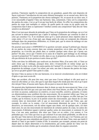 position, l’harmonie signifie la composition de ces grandeurs, quand elles sont disposées de
façon à prévenir l’introduction de tout autre élément homogène; en un second sens, dérivé du
premier, l’harmonie est la proportion des choses mélangées. Or, en aucun de ces deux sens, il
n’est raisonnable d’appeler l’âme une harmonie. Que, notamment, l’âme soit la composition
des parties du corps, c’est ce qu’il est par trop facile de réfuter. En effet, les compositions des
parties du corps sont multiples et variées: de quelle partie du corps ou de quelle sorte de
composition faut-il donc se représenter l’intellect comme une composition? Que dire de l’âme
sensitive ou désirante?
Mais il est tout aussi absurde de prétendre que l’âme est la proportion du mélange, car ce n’est
pas suivant la même proportion que s’opère le mélange d’éléments qui constitue la chair et
celui qui constitue l’os. Il en résulterait ainsi qu’il y aurait plusieurs âmes réparties dans le
corps entier s’il est vrai, d’une part, que chaque partie du corps est composée des éléments
mélangés dans des proportions différentes, et, d’autre part, que la raison du mélange est une
harmonie, c’est-à-dire une âme.
On pourrait aussi poser à EMPEDOCLE la question suivante: puisqu’il prétend que chacune
de ces parties du corps consiste dans une certaine proportion, est-ce donc que l’âme est la
proportion, ou n’est-elle pas plutôt dans ce système quelque autre chose qui s’ajoute aux
parties? De plus, est-ce que l’Amitié est la cause de n’importe quel mélange ou du mélange
suivant la proportion? Et l’amitié est-elle, dans ce cas, la proportion elle-même, ou bien n’est-
elle pas distincte de la pro portion et autre chose qu’elle?
Telles sont donc les difficultés que soulèvent ces doctrines Mais, d’un autre côté, si l’âme est
autre chose que le mélange, pourquoi donc alors s’évanouit-elle en même temps que la
quiddité de la chair ou de celle des autres parties de l’animal? Et, en outre si l’âme n’est pas la
proportion du mélange, et que l’on refuse, par suite, une âme à chacune des parties du corps,
qu’est-ce qui périt quand l’âme quitte le corps.
Qu’ainsi l’âme ne puisse ni être une harmonie, ni se mouvoir circulairement, cela est évident
d’après ce que nous avons dit.
Mais, par accident, elle peut être mue, ainsi que nous l’avons indiqué et elle peut aussi se
mouvoir elle-même: je veux, dire que le sujet dans lequel elle réside peut être mû et qu’il peut
être mû par l’âme; d’aucune autre façon, elle ne peut se mouvoir dans le lieu.
On pourrait plus légitimement demeurer dans le doute au sujet du mouvement de l’âme, si on
considérait des faits tels que ceux que nous allons citer Nous disons, en effet, de l’âme qu’elle
est triste ou joyeuse, audacieuse ou craintive, et aussi irascible, sensitive, pensante; et toutes
ces déterminations nous semblent être des mouvements. On en pourrait inférer que l’âme est
mue. Cette conséquence n’est cependant pas nécessaire. Qu’on suppose, en effet, tant que l’on
voudra, que la tristesse, la joie ou la pensée soient des mouvements, que chacun de ces états
consiste dans un mouvement subi et que ce mouvement soit causé par l’âme; que, par
exemple, la colère ou la crainte, c’est tel mouvement déterminé du coeur, et la pensée
discursive, un mouvement, soit du même organe sans doute, soit de quelque autre, ces états
étant ainsi, les uns des mouvements de translation de certaines parties du corps, les autres des
mouvements d’altération (quant à préciser quelles sortes de mouvement et comment ils ont
lieu, c’est une autre question); dire alors que l’âme est en colère, c’est comme si l’on
prétendait que c’est l’âme qui tisse ou qui construit Il est sans doute préférable, en effet de ne
pas dire que l’âme éprouve de la pitié, apprend ou pense, et de dire que c’est l’homme, par son
âme. Non pas que nous entendions par là que le mouvement soit dans l’âme, mais que tantôt il
aboutit à l’âme et que tantôt il émane d’elle: la sensation, par exemple, prenant son point de
départ dans les objets déterminés et la remémoration, par contre, partant de l’âme vers les
mouvements ou leurs résidus que la sensation a laissés dans les organes sensoriels.
 