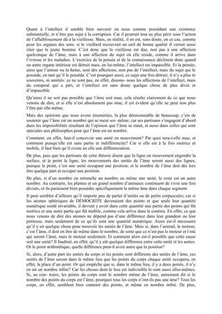 Quant à l’intellect il semble bien survenir en nous comme possédant une existence
substantielle, et n’être pas sujet à la corruption. Car il pourrait tout au plus périr sous l’action
de l’affaiblissement dû à la vieillesse. Mais, en réalité, il en est, sans doute, en ce cas, comme
pour les organes des sens: si le vieillard recouvrait un oeil de bonne qualité iI verrait aussi
clair que le jeune homme. C’est donc que la vieillesse est due, non pas à une affection
quelconque de l’âme, mais à une affection du sujet où elle réside, comme il arrive dans
l’ivresse et les maladies. L’exercice de la pensée et de la connaissance déclinent donc quand
un autre organe intérieur est détruit mais, en lui-même, l’intellect est impassible. Et la pensée,
ainsi que l’amour ou la haine, sont des affections, non pas de l’intellect, mais du sujet qui le
possède, en tant qu’il le possède. C’est pourquoi aussi, ce sujet une fois détruit, il n’y a plus ni
souvenirs, ni amitiés: ce ne sont pas, en effet, disions- nous les affections de l’intellect, mais
du composé qui a péri, et l’intellect est sans doute quelque chose de plus divin et
d’impassible.
Qu’ainsi il ne soit pas possible que l’âme soit mue, cela résulte clairement de ce que nous
venons de dire, et si elle n’est absolument pas mue, il est évident qu’elle ne peut non plus
l’être par elle-même.
Mais des opinions que nous avons énumérées, la plus déraisonnable de beaucoup, c’est de
soutenir que l’âme est un nombre qui se meut soi- même; car ses partisans s’engagent d’abord
dans les impossibilités résultant de l’opinion que l’âme se meut, et aussi dans celles qui sont
spéciales aux philosophes pour qui l’âme est un nombre.
Comment, en effet, faut-il concevoir une unité en mouvement? Par quoi sera-t-elle mue, et
comment puisqu’elle est sans partie et indifférenciée? Car si elle est à la fois motrice et
mobile, il faut bien qu’il existe en elle une différenciation.
De plus, puis que les partisans de cette théorie disent que la ligne en mouvement engendre la
surface, et le point la ligne, les mouvements des unités de l’âme seront aussi des lignes,
puisque le point, c’est une unité occupant une position; et le nombre de l’âme doit dès lors
être quelque part et occuper une position.
De plus, si d’un nombre on retranche un nombre ou même une unité, le reste est un autre
nombre. Au contraire, les plantes et un grand nombre d’animaux continuent de vivre une fois
divisés, et ils paraissent bien posséder spécifiquement la même âme dans chaque segment.
Il peut sembler d’ailleurs qu’il importe peu de parler d’unités ou de petits corpuscules; car si
les atomes sphériques de DÉMOCRITE devenaient des points et que seule leur quantité
numérique restât invariable, il devrait y avoir dans cette quantité une partie des points qui fût
motrice et une autre partie qui fût mobile, comme cela arrive dans le continu. En effet, ce que
nous venons de dire des atomes ne dépend pas d’une différence dans leur grandeur ou leur
petitesse, mais seulement de ce qu’ils sont une quantité numérique. Aussi est-il nécessaire
qu’il y ait quelque chose pour mouvoir les unités de l’âme. Mais si, dans l’animal, le moteur,
c’est l’âme, il doit en être de même dans le nombre, de sorte que ce n’est pas le moteur et l mû
qui seront l’âme, mais le moteur seulement. Et comment alors est-il possible que cette cause
soit une unité? Il faudrait, en effet, qu’il y eût quelque différence entre cette unité et les autres.
Or le point arithmétique, quelle différence peut-il avoir autre que la position?
Si, alors, d’autre part les unités du corps et les points sont différents des unités de l’âme, ces
unités de l’âme seront dans le même lieu que les points du corps chaque unité occupera, en
effet, la place d’un point. Or qui empêche que si, dans le même lieu, il y a deux points, il n’y
en ait un nombre infini? Car les choses dont le lieu est indivisible le sont aussi elles-mêmes.
Si, au con- traire, les points du corps sont le nombre même de l’âme, autrement dit si le
nombre des points du corps est l’âme, pourquoi tous les corps n’ont-ils pas une âme? Tous les
corps, en effet, semblent bien contenir des points, et même en nombre infini. De plus,
 
