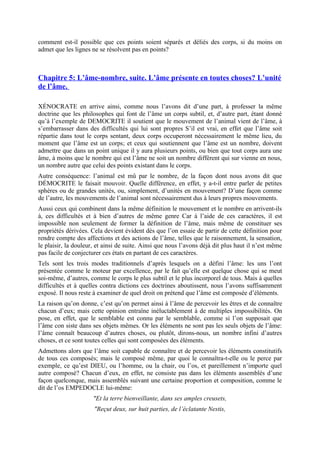comment est-il possible que ces points soient séparés et déliés des corps, si du moins on
admet que les lignes ne se résolvent pas en points?
Chapitre 5: L’âme-nombre, suite. L’âme présente en toutes choses? L’unité
de l’âme.
XÉNOCRATE en arrive ainsi, comme nous l’avons dit d’une part, à professer la même
doctrine que les philosophes qui font de l’âme un corps subtil, et, d’autre part, étant donné
qu’à l’exemple de DEMOCRITE il soutient que le mouvement de l’animal vient de l’âme, à
s’embarrasser dans des difficultés qui lui sont propres S’il est vrai, en effet que l’âme soit
répartie dans tout le corps sentant, deux corps occuperont nécessairement le même lieu, du
moment que l’âme est un corps; et ceux qui soutiennent que l’âme est un nombre, doivent
admettre que dans un point unique il y aura plusieurs points, ou bien que tout corps aura une
âme, à moins que le nombre qui est l’âme ne soit un nombre différent qui sur vienne en nous,
un nombre autre que celui des points existant dans le corps.
Autre conséquence: l’animal est mû par le nombre, de la façon dont nous avons dit que
DÉMOCRITE le faisait mouvoir. Quelle différence, en effet, y a-t-il entre parler de petites
sphères ou de grandes unités, ou, simplement, d’unités en mouvement? D’une façon comme
de l’autre, les mouvements de l’animal sont nécessairement dus à leurs propres mouvements.
Aussi ceux qui combinent dans la même définition le mouvement et le nombre en arrivent-ils
à, ces difficultés et à bien d’autres de même genre Car à l’aide de ces caractères, il est
impossible non seulement de former la définition de l’âme, mais même de constituer ses
propriétés dérivées. Cela devient évident dès que l’on essaie de partir de cette définition pour
rendre compte des affections et des actions de l’âme, telles que le raisonnement, la sensation,
le plaisir, la douleur, et ainsi de suite. Ainsi que nous l’avons déjà dit plus haut il n’est même
pas facile de conjecturer ces états en partant de ces caractères.
Tels sont les trois modes traditionnels d’après lesquels on a défini l’âme: les uns l’ont
présentée comme le moteur par excellence, par le fait qu’elle est quelque chose qui se meut
soi-même, d’autres, comme le corps le plus subtil et le plus incorporel de tous. Mais à quelles
difficultés et à quelles contra dictions ces doctrines aboutissent, nous l’avons suffisamment
exposé. Il nous reste à examiner de quel droit on prétend que l’âme est composée d’éléments.
La raison qu’on donne, c’est qu’on permet ainsi à l’âme de percevoir les êtres et de connaître
chacun d’eux; mais cette opinion entraîne inéluctablement à de multiples impossibilités. On
pose, en effet, que le semblable est connu par le semblable, comme si l’on supposait que
l’âme con siste dans ses objets mêmes. Or les éléments ne sont pas les seuls objets de l’âme:
l’âme connaît beaucoup d’autres choses, ou plutôt, dirons-nous, un nombre infini d’autres
choses, et ce sont toutes celles qui sont composées des éléments.
Admettons alors que l’âme soit capable de connaître et de percevoir les éléments constitutifs
de tous ces composés; mais le composé même, par quoi le connaîtra-t-elle ou le perce par
exemple, ce qu’est DIEU, ou l’homme, ou la chair, ou l’os, et pareillement n’importe quel
autre composé? Chacun d’eux, en effet, ne consiste pas dans les éléments assemblés d’une
façon quelconque, mais assemblés suivant une certaine proportion et composition, comme le
dit de l’os EMPEDOCLE lui-même:
"Et la terre bienveillante, dans ses amples creusets,
"Reçut deux, sur huit parties, de l’éclatante Nestis,
 
