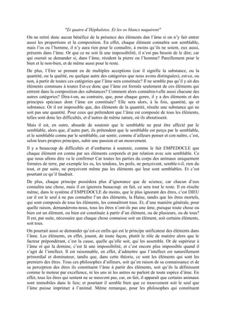 "Et quatre d’Héphaïstos. Et les os blancs naquirent"
On ne retiré donc aucun bénéfice de la présence des éléments dan l’âme si on n’y fait entrer
aussi les proportions et la composition. En effet, chaque élément connaîtra son semblable,
mais l’os ou l’homme, il n’y aura rien pour le connaître, à moins qu’ils ne soient, eux aussi,
présents dans l’âme. Or que ce ne soit là une impossibilité, il n’est pas besoin de le dire; car
qui oserait se demander si, dans l’âme, résident la pierre ou l’homme? Pareillement pour le
bien et le non-bien, et de même aussi pour le reste.
De plus, l’Etre se prenant en de multiples acceptions (car il signifie la substance, ou la
quantité, ou la qualité, ou quelque autre des catégories que nous avons distinguées), est-ce, ou
non, à partir de toutes ces catégories que l’âme sera constituée? Il ne semble pas qu’il y ait des
éléments communs à toutes Est-ce donc que l’âme est formée seulement de ces éléments qui
entrent dans la composition des substances? Comment alors connaîtra-t-elle aussi chacune des
autres catégories? Dira-t-on, au contraire, que, pour chaque genre, il y a des éléments et des
principes spéciaux dont l’âme est constituée? Elle sera alors, à la fois, quantité, qu et
substance. Or il est impossible que, des éléments de la quantité, résulte une substance qui ne
soit pas une quantité. Pour ceux qui prétendent que l’âme est composée de tous les éléments,
telles sont donc les difficultés, et d’autres de même nature, où ils aboutissent.
Mais il est, en outre, absurde de soutenir que le semblable ne peut être affecté par le
semblable, alors que, d’autre part, ils prétendent que le semblable est perçu par le semblable,
et le semblable connu par le semblable, car sentir, comme d’ailleurs penser et con naître, c’est,
selon leurs propres principes, subir une passion et un mouvement.
Il y a beaucoup de difficultés et d’embarras à soutenir, comme le fait EMPEDOCLE que
chaque élément est connu par ses éléments corporels et par relation avec son semblable. Ce
que nous allons dire va le confirmer Car toutes les parties du corps des animaux uniquement
formées de terre, par exemple les os, les tendons, les poils, ne perçoivent, semble-t-il, rien du
tout, et par suite, ne perçoivent même pas les éléments qui leur sont semblables. Et c’est
pourtant ce qu’il faudrait.
De plus, chaque principe possèdera plus d’ignorance que de science, car chacun d’eux
connaîtra une chose, mais il en ignorera beaucoup: en fait, ce sera tout le reste. Il en résulte
même, dans le système d’EMPEDOCLE du moins, que le plus ignorant des êtres, c’est DIEU
car il est le seul à ne pas connaître l’un des éléments, la Haine, tandis que les êtres mortels,
qui sont composés de tous les éléments, les connaîtront tous. Et, d’une manière générale, pour
quelle raison, demanderons-nous, tous les êtres n’ont-ils pas une âme, puisque toute chose ou
bien est un élément, ou bien est constituée à partir d’un élément, ou de plusieurs, ou de tous?
Il est, par suite, nécessaire que chaque chose connaisse soit un élément, soit certains éléments,
soit tous.
On pourrait aussi se demander qu’est-ce enfin qui est le principe unificateur des éléments dans
l’âme. Les éléments, en effet, jouent, de toute façon, plutôt le rôle de matière alors que le
facteur prépondérant, c’est la cause, quelle qu’elle soit, qui les assemble. Or de supérieur à
l’âme et qui la domine, c’est là une impossibilité, et c’est encore plus impossible quand il
s’agit de l’intellect. Il est raisonnable, en effet, d’admettre que l’intellect est naturellement
primordial et dominateur, tandis que, dans cette théorie, ce sont les éléments qui sont les
premiers des êtres. Tous ces philosophes d’ailleurs, soit qu’en raison de sa connaissance et de
sa perception des êtres ils constituent l’âme à partir des éléments, soit qu’ils la définissent
comme le moteur par excellence, ni les uns ni les autres ne parlent de toute espèce d’âme. En
effet, tous les êtres qui sentent ne se meuvent pas, car, en fait, il apparaît que certains animaux
sont immobiles dans le lieu; et pourtant il semble bien que ce mouvement soit le seul que
l’âme puisse imprimer à l’animal. Même remarque, pour les philosophes qui constituent
 