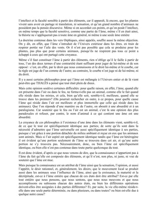 l’intellect et la faculté sensible à partir des éléments, car il apparaît, là encore, que les plantes
vivent sans avoir en partage ni translation, ni sensation, et qu’un grand nombre d’animaux ne
possèdent pas la pensée discursive. Même si on accordait ces points, et qu’on posât l’intellect,
en même temps que la faculté sensitive, comme une partie de l’âme, même s’il en était ainsi,
la théorie ne s’appliquerait pas à toute âme en général, ni même à une seule âme entière
La doctrine contenue dans les vers Orphiques, ainsi appelés, souffre aussi la même objection.
On y dit, en effet, que l’âme s’introduit de l’Univers extérieur dans les êtres. en train de
respirer portée sur l’aile des vents. Or il n’est pas possible que cela se produise pour les
plantes, pas plus que pour certains animaux, puisqu’ils ne respirent pas tous ce point a
échappé à ceux qui ont partagé cette croyance.
Même s’il faut constituer l’âme à partir des éléments, rien n’oblige qu’il le faille à partir de
tous, l’un des deux termes d’une contrariété étant suffisant pour juger de lui-même et de son
opposé : c’est, en effet, par le droit que nous connaissons et le droit lui-même et le courbe, car
la règle est juge de l’un comme de l’autre; au contraire, le courbe n’est juge ni de lui-même, ni
du droit.
Il y a aussi certains philosophes pour qui l’âme est mélangée à l’Univers entier et de là vient
peut-être que THALÈS a pensé que tout était plein de dieux.
Mais cette opinion soulève certaines difficultés: pour quelle raison, en effet, l’âme, quand elle
est présente dans l’air ou dans le feu, ne forme-t-elle pas un animal, comme elle le fait quand
elle réside dans les mixtes, et cela, bien qu’elle soit, semble-t-il, meilleure, quand elle se
trouve dans les premiers? (On pourrait rechercher en outre, à ce propos, pour quelle cause
l’âme qui réside dans l’air est meilleure et plus immortelle que celle qui réside dans les
animaux). Que l’on réponde d’une manière ou de l’autre, on aboutit à une absurdité et à un
paralogisme. Car soutenir que le feu ou l’air est un animal, c’est là une opinion des plus
paradoxales et refuser, par contre, le nom d’animal à ce qui contient une âme est une
absurdité.
La croyance de ces philosophes à l’existence d’une âme dans les éléments vient, semble-t-il,
de ce que le tout est spécifiquement identique aux parties; de sorte qu’ils sont dans la
nécessité d’admettre que l’âme universelle est aussi spécifiquement identique à ses parties,
puisque c’est grâce à une portion détachée du milieu ambiant et reçue en eux que les animaux
sont animés. Mais si l’air aspiré est spécifiquement identique tandis que l’âme est hétérogène
il est évident qu’une portion seulement de l’âme se trouvera dans cet air, et qu’une autre
portion ne s’y trouvera pas. Nécessairement, donc, ou bien l’âme est spécifiquement
identique, ou bien elle n’est pas contenue dans toute partie quelconque du tout.
Il est donc évident, d’après ce que nous venons de dire, que la connaissance n’appartient pas à
l’âme du fait qu’elle est composée des éléments, et qu’il n’est, non plus, ni juste, ni vrai de
soutenir que l’âme est mue.
Mais puisque la connaissance est un attribut de l’âme ainsi que la sensation, l’opinion, et aussi
l’appétit, le désir rationnel, et, généralement, les désirs; que le mouvement local se produit
aussi dans les animaux sous l’influence de l’âme, ainsi que la croissance, la maturité et la
décrépitude, est-ce à l’âme entière que chacun de ces états doit être attribué? Est-ce par elle
tout entière que nous pensons, que nous sentons, que nous nous mouvons et que nous
accomplissons ou subissons chacun des autres états, ou bien les différentes opérations
doivent-elles être assignées à des parties différentes? Et, par suite, la vie elle-même réside-t-
elle dans une seule partie déterminée, ou dans plusieurs, ou dans toutes? ou bien est-elle due à
quelque autre cause?
 