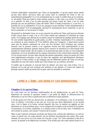 Certains philosophes soutiennent que l’âme est partageable, et qu’une partie pense tandis
qu’une autre désire. Qu’est-ce donc qui assure alors la continuité de l’âme si elle est
naturellement partageable? Ce n’est certainement pas le corps il semble bien qu’au contraire,
ce soit plutôt l’âme qui rende le corps continu, puisque, si elle vient, à se retirer, il se dissipe
et se putréfie. Si donc c’est un autre principe qui assure l’unité de l’âme, c’est cet autre
principe qui sera de préférence l’âme elle-même. Mais il faudra rechercher si, à son tour, ce
principe est un ou multipartite. S’il est un, pourquoi ne pas attribuer l’unité immédiatement à
l’âme elle-même? S’il est partageable, derechef le raisonnement devra rechercher ce qui en
fait la continuité, et l’on ira ainsi à l’infini.
On pourrait se demander aussi, en ce qui concerne les parties de l’âme, quel pouvoir chacune
d’elles exerce dans le corps. Car si c’est l’âme entière qui maintient la continuité du corps
entier, il est logique que chacune de ses parties assure la continuité de quelque partie du corps.
Or cela semble impossible de quelle partie, en effet, l’intellect maintiendra-t-il la continuité,
ou comment la main tiendra-t-il? Il est difficile même de l’imaginer. L’observation montré
aussi que les plantes continuent de vivre une fois divisées, ainsi d’ailleurs que certains
insectes, tout se passant comme si les segments avaient une âme spécifiquement et non
numériquement identique, puisque chacun d:eux conserve la sensation et le mouvement local
pendant un certain temps. Qu’au surplus, ils ne persistent pas dans cet état, ce n’est nullement
surprenant, car ils ne possèdent pas les organes nécessaires à leur conservation naturelle. Mais
il n’en est pas moins vrai que, dans chacune des parties segmentées, toutes les parties de l’âme
sont intégralement contenues, et que les âmes des segments sont spécifiquement identiques
entre elles et à l’âme entière, ce qui implique que les différentes parties de l’âme ne sont pas
séparables les unes des autres, tandis que l’âme entière est, au contraire, divisible.
Il semble que le principe se trouvant dans les plantes soit aussi une sorte d’âme. Car ce
principe est le seul qui soit commun aux animaux et aux plantes; et il peut être séparé du
principe sensitif, tandis qu’aucun être ne peut, sans lui, posséder la sensation.
LIVRE II: L'ÂME, LES SENS ET LES SENSATIONS.
Chapitre 1: Ce qu'est l'âme.
En voilà assez sur les doctrines traditionnelles de nos prédécesseurs au sujet de l’âme.
Reprenons de nouveau la question comme à son point de départ et efforçons-nous de
déterminer ce qu’est l’âme et quelle peut être sa définition la plus générale.
L’un des genres de l’Etre est, disons-nous, la substance; or la substance, c’est, en un premier
sens, la matière, c’est-à-dire ce qui, par soi, n’est pas une chose déterminée; en un second
sens, c’est la figure et la forme, suivant laquelle, dès lors, la matière est appelée un être
déterminé; et, en un troisième sens, c’est le composé de la matière et de la forme Or la matière
est puissance, et la forme, entéléchie, et ce dernier terme se dit en deux sens: l’entéléchie est
soit comme la science, soit comme l’exercice de la science.
Mais ce que l’opinion commune reconnaît, par dessus tout, comme des substances, ce sont les
corps, et, parmi eux, les corps naturels, car ces derniers sont principes des autres, Des corps
naturels, les uns ont la vie et les autres ne l’ont pas: et par "vie" nous entendons le fait de se
nourrir, de grandir et de dépérir par soi-même. Il en résulte que tout corps naturel ayant la vie
 
