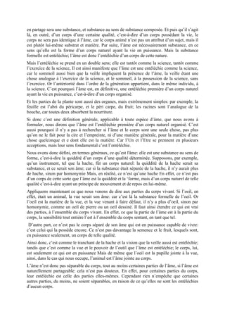 en partage sera une substance, et substance au sens de substance composée. Et puis qu’il s’agit
là, en outré, d’un corps d’une certaine qualité, c’est-à-dire d’un corps possédant la vie, le
corps ne sera pas identique à l’âme, car le corps animé n’est pas un attribut d’un sujet, mais il
est plutôt lui-même substrat et matière. Par suite, l’âme est nécessairement substance, en ce
sens qu’elle est la forme d’un corps naturel ayant la vie en puissance. Mais la substance
formelle est entéléchie; l’âme est donc l’entéléchie d’un corps de cette nature.
Mais l’entéléchie se prend en un double sens; elle est tantôt comme la science, tantôt comme
l’exercice de la science, Il est ainsi manifeste que l’âme est une entéléchie comme la science,
car le sommeil aussi bien que la veille impliquent la présence de l’âme, la veille étant une
chose analogue à l’exercice de la science, et le sommeil, à la possession de la science, sans
l’exercice. Or l’antériorité dans l’ordre de la génération appartient, dans le même individu, à
la science. C’est pourquoi l’âme est, en définitive, une entéléchie première d’un corps naturel
ayant la vie en puissance, c’est-à-dire d’un corps organisé.
Et les parties de la plante sont aussi des organes, mais extrêmement simples: par exemple, la
feuille est l’abri du péricarpe, et le péri carpe, du fruit; les racines sont l’analogue de la
bouche, car toutes deux absorbent la nourriture.
Si donc c’est une définition générale, applicable à toute espèce d’âme, que nous avons à
formuler, nous dirons que l’âme est l’entéléchie première d’un corps naturel organisé. C’est
aussi pourquoi il n’y a pas à rechercher si l’âme et le corps sont une seule chose, pas plus
qu’on ne le fait pour la cire et l’empreinte, ni d’une manière générale, pour la matière d’une
chose quelconque et e dont elle est la matière. Car l’Un et l’Etre se prennent en plusieurs
acceptions, mais leur sens fondamental c’est l’entéléchie.
Nous avons donc défini, en termes généraux, ce qu’est l'âme: elle est une substance au sens de
forme, c’est-à-dire la quiddité d’un corps d’une qualité déterminée. Supposons, par exemple,
qu’un instrument, tel que la hache, fût un corps naturel: la quiddité de la hache serait sa
substance, et ce serait son âme; car si la substance était séparée de la hache, il n’y aurait plus
de hache, sinon par homonymie Mais, en réalité, ce n’est qu’une hache En effet, ce n’est pas
d’un corps de cette sorte que l’âme est la quiddité et la ‘forme, mais d’un corps naturel de telle
qualité c’est-à-dire ayant un principe de mouvement et de repos en lui-même.
Appliquons maintenant ce que nous venons de dire aux parties du corps vivant. Si l’oeil, en
effet, était un animal, la vue serait son âme: car c’est là la substance formelle de l’oeil. Or
l’oeil est la matière de la vue, et la vue venant à faire défaut, il n’y a plus d’oeil, sinon par
homonymie, comme un oeil de pierre ou un oeil dessiné. Il faut ainsi étendre ce qui est vrai
des parties, à l’ensemble du corps vivant. En effet, ce que la partie de l’âme est à la partie du
corps, la sensibilité tout entière l’est à l’ensemble du corps sentant, en tant que tel.
D’autre part, ce n’est pas le corps séparé de son âme qui est en puissance capable de vivre:
c’est celui qui la possède encore. Ce n’est pas davantage la semence et le fruit, lesquels sont,
en puissance seulement, un corps de telle qualité.
Ainsi donc, c’est comme le tranchant de la hache et la vision que la veille aussi est entéléchie;
tandis que c’est comme la vue et le pouvoir de l’outil que l’âme est entéléchie; le corps, lui,
est seulement ce qui est en puissance Mais de même que l’oeil est la pupille jointe à la vue,
ainsi, dans le cas qui nous occupe, l’animal est l’âme jointe au corps.
L’âme n’est donc pas séparable du corps, tout au moins certaines parties de l’âme, si l’âme est
naturellement partageable: cela n’est pas douteux. En effet, pour certaines parties du corps,
leur entéléchie est celle des parties elles-mêmes. Cependant rien n’empêche que certaines
autres parties, du moins, ne soient séparables, en raison de ce qu’elles ne sont les entéléchies
d’aucun corps.
 