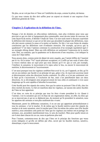 De plus, on ne voit pas bien si l’âme est l’entéléchie du corps, comme le pilote, du bateau.
Ce que nous venons de dire doit suffire pour un exposé en résumé et une esquisse d’une
définition générale de l’âme.
Chapitre 2: Explication de la définition de l’âme.
Puisque c’est de données en elles-mêmes indistinctes, mais plus évidentes pour nous que
provient ce qui est clair et logiquement plus connaissable, nous devons tenter de nouveau, de
cette façon-là du moins, d’aborder l’étude de l’âme. Car non seule ment le discours exprimant
la définition doit énoncer ce qui est en fait ainsi que procèdent la plupart des définitions, mais
elle doit encore contenir la cause et la mettre en lumière. En fait, c’est sous forme de simples
conclusions que les définitions sont d’ordinaire énoncées. Par exemple, qu’est-ce que la
quadrature? C’est dans l’opinion commune la construction d’un rectangle équilatéral égal à’
un rectangle oblong donné. Mais une telle définition est seulement l’expression de la conclu
sion. Dire, au contraire, que la quadrature est la découverte d’une moyenne, c’est indiquer la
cause de l’objet défini.
Nous posons donc, comme point de départ de notre enquête, que l’animé diffère de l’inanimé
par la vie. Or le terme "Vie" reçoit plusieurs acceptions, et il suffit qu’une seule d’entre elles
se trouve réalisée dans un sujet pour que nous disions qu’il vit: que ce soit, par exemple,
l’intellect, la sensation, le mouvement et le repos selon le lieu, ou encore le mouvement de
nutrition, le décroissement et l’accroissement.
C’est aussi pourquoi tous les végétaux semblent bien avoir la vie, car il apparaît, en fait, qu’ils
ont en eux-mêmes une faculté et un principe tel que, grâce à lui, ils reçoivent accroisse ment
et décroissement selon des directions locales contraires. En effet, ce n’est pas seulement vers
le haut qu’ils s’accroissent, à l’exclusion du bas, mais c’est pareillement dans ces deux
directions; ils se développent ainsi progressivement de tous côtés et continuent à vivre aussi
longtemps qu’ils sont capables d’absorber la nourriture.
Cette faculté peut être séparée des autres, bien que les autres ne puissent l’être d’elle, chez les
êtres mortels du moins. Le fait est manifeste dans les végétaux, car aucune des autres facultés
de l’âme ne leur appartient.
C’est donc en vertu de ce principe que tous les êtres vivants possèdent la vie. Quant à
l’animal, c’est la sensation qui est à la base de son organisation même, en effet, les êtres qui
ne se meuvent pas et qui ne se déplacent pas, du moment qu’ils possèdent la sensation, nous
les appelons des animaux et non plus seulement des vivants.
Maintenant, parmi les différentes sensations, il en est une qui appartient primordialement à
tous les animaux: c’est le toucher. Et de même que la faculté nutritive peut être séparée du
toucher et de toute sensation, ainsi le toucher peut l’être lui-même des autres sens (Par faculté
nutritive, nous entendons cette partie de l’âme que les végétaux eux-mêmes ont en partage; les
animaux, eux, possèdent manifestement tous, le sens du toucher). Mais pour quelle raison en
est-il ainsi dans chacun de ces cas, nous en parlerons plus tard
Pour l’instant, contentons-nous de dire que l’âme est le principe des fonctions que •nous
avons indiquées et qu’elle est définie par elles, savoir par les facultés motrice, sensitive,
dianoétique, et par le mouvement.
 