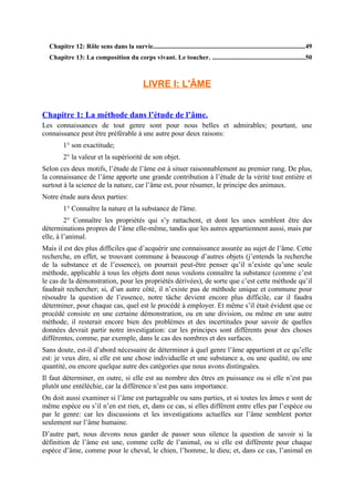 Chapitre 12: Rôle sens dans la survie.............................................................................................49
Chapitre 13: La composition du corps vivant. Le toucher. .........................................................50
LIVRE I: L'ÂME
Chapitre 1: La méthode dans l’étude de l’âme.
Les connaissances de tout genre sont pour nous belles et admirables; pourtant, une
connaissance peut être préférable à une autre pour deux raisons:
1° son exactitude;
2° la valeur et la supériorité de son objet.
Selon ces deux motifs, l’étude de l’âme est à situer raisonnablement au premier rang. De plus,
la connaissance de l’âme apporte une grande contribution à l’étude de la vérité tout entière et
surtout à la science de la nature, car l’âme est, pour résumer, le principe des animaux.
Notre étude aura deux parties:
1° Connaître la nature et la substance de l'âme.
2° Connaître les propriétés qui s’y rattachent, et dont les unes semblent être des
déterminations propres de l’âme elle-même, tandis que les autres appartiennent aussi, mais par
elle, à l’animal.
Mais il est des plus difficiles que d’acquérir une connaissance assurée au sujet de l’âme. Cette
recherche, en effet, se trouvant commune à beaucoup d’autres objets (j’entends la recherche
de la substance et de l’essence), on pourrait peut-être penser qu’il n’existe qu’une seule
méthode, applicable à tous les objets dont nous voulons connaître la substance (comme c’est
le cas de la démonstration, pour les propriétés dérivées), de sorte que c’est cette méthode qu’il
faudrait rechercher; si, d’un autre côté, il n’existe pas de méthode unique et commune pour
résoudre la question de l’essence, notre tâche devient encore plus difficile, car il faudra
déterminer, pour chaque cas, quel est le procédé à employer. Et même s’il était évident que ce
procédé consiste en une certaine démonstration, ou en une division, ou même en une autre
méthode, il resterait encore bien des problèmes et des incertitudes pour savoir de quelles
données devrait partir notre investigation: car les principes sont différents pour des choses
différentes, comme, par exemple, dans le cas des nombres et des surfaces.
Sans doute, est-il d’abord nécessaire de déterminer à quel genre l’âme appartient et ce qu’elle
est: je veux dire, si elle est une chose individuelle et une substance a, ou une qualité, ou une
quantité, ou encore quelque autre des catégories que nous avons distinguées.
Il faut déterminer, en outre, si elle est au nombre des êtres en puissance ou si elle n’est pas
plutôt une entéléchie, car la différence n’est pas sans importance.
On doit aussi examiner si l’âme est partageable ou sans parties, et si toutes les âmes e sont de
même espèce ou s’il n’en est rien, et, dans ce cas, si elles diffèrent entre elles par l’espèce ou
par le genre: car les discussions et les investigations actuelles sur l’âme semblent porter
seulement sur l’âme humaine.
D’autre part, nous devons nous garder de passer sous silence la question de savoir si la
définition de l’âme est une, comme celle de l’animal, ou si elle est différente pour chaque
espèce d’âme, comme pour le cheval, le chien, l’homme, le dieu; et, dans ce cas, l’animal en
 