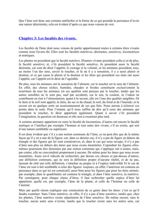 Que l’âme soit donc une certaine entéléchie et la forme de ce qui possède la puissance d’avoir
une nature déterminée, cela est évident d’après ce que nous venons de voir.
Chapitre 3: Les facultés des vivants.
Les facultés de l'âme dont nous venons de parler appartiennent toutes à certains êtres vivants
comme nous l'avons dit. Elles sont les facultés nutritives, désirantes, sensitives, locomotrices
et noétiques.
Les plantes ne possèdent que la faculté nutritive. D'autres vivants possèdent celle-ci et de plus,
la faculté sensitive; et, s’ils possèdent la faculté sensitive, ils possèdent aussi la faculté
désirante, car sont du désir l’appétit, le courage et la volonté; or les animaux possèdent, tous,
au moins l’un des sens, savoir le toucher, et là où il y a sensation, il y a aussi plaisir et
douleur, et ce qui cause le plaisir et la douleur et les êtres qui possèdent ces états ont aussi
l’appétit, car l’appétit est le désir de l’agréable.
De plus, tous les animaux ont la sensation de l’aliment, car le toucher est le sens de l’aliment.
En effet, des choses sèches, humides, chaudes et froides constituent exclusivement la
nourriture de tous les animaux (et ces qualités sont perçues par le toucher, tandis que les
autres sensibles ne le sont pas, sauf par accident), car le son, la couleur, ni l’odeur ne
contribuent en rien à l’alimentation; quant à la saveur, elle est l’une des qualités tangibles. Or
la faim et la soif sont appétit, la faim, du sec et du chaud, la soif, du froid et de l’humide; et la
saveur est en quelque sorte un assaisonnement de ces qua lités. Nous aurons à éclaircir ces
points dans la suite. Pour l’instant, qu’il nous suffise de dire qu’à ceux des animaux qui
possèdent le toucher, le désir appartient également. Quant à savoir s’ils possèdent
l’imagination, la question est douteuse et elle sera à examiner plus tard.
A certains animaux appartient en outre la faculté de locomotion, d’autres ont encore la faculté
noétique et l’intellect par exemple l’homme et tout autre être vivant, s’il en existe, qui soit
d’une nature semblable ou supérieure.
Il est donc évident que s’il y a une notion commune de l’âme, ce ne peut être que de la même
façon qu’il y en a une de la figure; car, dans ce dernier cas, il n’y a pas de figure en dehors du
triangle et des figures qui lui sont consécutives, et, dans le cas qui nous occupe, il n’y a pas
d’âme non plus en dehors des âmes que nous avons énumérées. Cependant les figures elles-
mêmes pourraient être dominées par une notion commune qui s’applique rait à toutes; mais,
par contre, elle ne conviendrait proprement à aucune. De même pour les âmes que nous avons
énumérées. Aussi est-il ridicule de rechercher, par dessus ces choses et par-dessus d’autres,
une définition commune, qui ne sera la définition propre d’aucune réalité, et de ne pas,
laissant de côté une telle définition, s’attacher au propre et à l’espèce indivisible Et le cas de
l’âme est tout à fait semblable à celui des figures: toujours, en effet, l’antérieur est contenu en
puissance dans ce qui lui est consécutif, aussi bien pour les figures que pour les êtres animés:
par exemple, dans le quadrilatère est contenu le triangle, et dans l’âme sensitive, la nutritive.
Par conséquent, pour chaque classe d’êtres, il faut rechercher quelle espèce d’âme lui
appartient, quelle est, par exemple, l’âme de la plante, et celle de l’homme ou celle de
l’animal.
Mais par quelle raison expliquer une consécution de ce genre dans les âmes: c’est ce qu’il
faudra examiner. Sans l’âme nutritive, en effet, il n’y a pas d’âme sensitive, tandis que, chez
les plantes, l’âme nutritive existe séparément de l’âme sensitive. De même encore, sans le
toucher, aucun autre sens n’existe, tandis que le toucher existe sans les autres sens, car
 