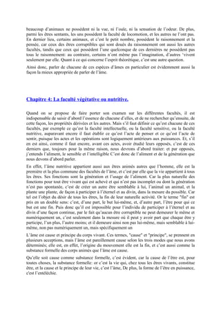 beaucoup d’animaux ne possèdent ni la vue, ni l’ouïe, ni la sensation de l’odeur. De plus,
parmi les êtres sentants, les uns possèdent la faculté de locomotion, et les autres ne l’ont pas.
En dernier lieu, certains animaux, et c’est le petit nombre, possèdent le raisonnement et la
pensée, car ceux des êtres corruptibles qui sont doués du raisonnement ont aussi les autres
facultés, tandis que ceux qui possèdent l’une quelconque de ces dernières ne possèdent pas
tous le raisonnement: au contraire, certains n’ont même pas l’imagination, d’autres ‘vivent
seulement par elle. Quant à ce qui concerne l’esprit théorétique, c’est une autre question.
Ainsi donc, parler de chacune de ces espèces d’âmes en particulier est évidemment aussi la
façon la mieux appropriée de parler de l’âme.
Chapitre 4: La faculté végétative ou nutritive.
Quand on se propose de faire porter son examen sur les différentes facultés, il est
indispensable de saisir d’abord l’essence de chacune d’elles, et de ne rechercher qu’ensuite, de
cette façon, les propriétés dérivées et les autres. Mais s’il faut définir ce qu’est chacune de ces
facultés, par exemple ce qu’est la faculté intellectuelle, ou la faculté sensitive, ou la faculté
nutritive, auparavant encore il faut établir ce qu’est l’acte de penser et ce qu’est l’acte de
sentir, puisque les actes et les opérations sont logiquement antérieurs aux puissances. Et, s’il
en est ainsi, comme il faut encore, avant ces actes, avoir étudié leurs opposés, c’est de ces
derniers que, toujours pour la même raison, nous devrons d’abord traiter: et par opposés,
j’entends l’aliment, le sensible et l’intelligible C’est donc de l’aliment et de la génération que
nous devons d’abord parler.
En effet, l’âme nutritive appartient aussi aux êtres animés autres que l’homme, elle est la
première et la plus commune des facultés de l’âme, et c’est par elle que la vie appartient à tous
les êtres. Ses fonctions sont la génération et l’usage de l’aliment. Car la plus naturelle des
fonctions pour tout être vivant qui est achevé et qui n’est pas incomplet ou dont la génération
n’est pas spontanée, c’est de créer un autre être semblable à lui, l’animal un animal, et la
plante une plante, de façon à participer à l’éternel et au divin, dans la mesure du possible. Car
tel est l’objet du désir de tous les êtres, la fin de leur naturelle activité. Or le terme "fin" est
pris en un double sens: c’est, d’une part, le but lui-même, et, d’autre part, l’être pour qui ce
but est une fin. Puis donc qu’il est impossible pour l’individu de participer à l’éternel et au
divin d’une façon continue, par le fait qu’aucun être corruptible ne peut demeurer le même et
numériquement un, c’est seulement dans la mesure où il peut y avoir part que chaque être y
participe, l’un plus, l’autre moins; et il demeure ainsi non pas lui-même, mais semblable à lui-
même, non pas numériquement un, mais spécifiquement un
L’âme est cause et principe du corps vivant. Ces termes, "cause" et "principe", se prennent en
plusieurs acceptions, mais l’âme est pareillement cause selon les trois modes que nous avons
déterminés; elle est, en effet, l’origine du mouvement elle est la fin, et c’est aussi comme la
substance formelle des corps animés que l’âme est cause.
Qu’elle soit cause comme substance formelle, c’est évident, car la cause de l’être est, pour
toutes choses, la substance formelle: or c’est la vie qui, chez tous les êtres vivants, constitue
être, et la cause et le principe de leur vie, c’est l’âme, De plus, la forme de l’être en puissance,
c'est l’entéléchie.
 