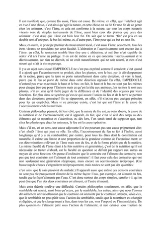 Il est manifeste que, comme fin aussi, l’âme est cause. De même, en effet, que l’intellect agit
en vue d’une chose, c’est ainsi qu’agit la nature, et cette chose est sa fin Or une fin de ce genre
chez les animaux, c’est l’âme, et cela est conforme à la nature, car tous les corps naturels
vivants sont de simples instruments de l’âme, aussi bien ceux des plantes que ceux des
animaux: c’est donc que l’âme est bien leur fin. On sait que le terme "fin" est pris en un
double sens d’une part, le but lui-même, et, d’autre part, l’être pour qui ce but est une fin.
Mais, en outre, le principe premier du mouvement local, c’est aussi l’âme; seulement, tous les
êtres vivants ne possèdent par cette faculté. L’altération et l’accroissement sont encore dus à
l’âme: en effet, la sensation semble bien être une c altération, et nul être n’est capable de
sentir s’il n’a l’âme en partage. Il en est de même en ce qui concerne l’accroissement et le
décroissement, car rien ne décroît, ni ne croît naturellement qui ne soit nourri, et rien n’est
nourri qui n’ait la vie en partage.
Il y a un sujet dans lequel EMPEDOCLE ne s’est pas exprimé comme il convient: c’est quand
il a ajouté que l’accroissement se produit, chez les plantes, vers le bas. par le développement
de la racine, parce que la terre se porte naturellement dans cette direction, et vers le haut,
parce que le feu se porte de même dans cette direction opposée En effet, EMPEDOCLE
n’entend pas avec exactitude le haut et le bas: en fait, le haut et le bas ne sont pas les mêmes
pour chaque être que pour l’Univers mais ce qu’est la tête aux animaux, les racines le sont aux
plantes, s’il est vrai qu’il faille juger de la différence et de l’identité des organes par leurs
fonctions. De plus dans ce système qu’est-ce qui assure l’union du feu et de la terre se portant
dans des directions contraires? Ils se sépareront, en effet, s’il n’existe pas quelque principe
pour les en empêcher. Mais si ce principe existe, c’est lui qui est l’âme et la cause de
l’accroissement et de la nutrition.
Certains philosophes pensent, de leur côté, que la nature du feu est, au sens absolu, la cause de
la nutrition et de l’accroissement; car il apparaît, en fait, que c’est le seul des corps ou des
éléments qui se nourrisse et s’accroisse, et, dès lors, l’on serait tenté de supposer que, tant
chez les plantes que chez les animaux, le feu est la cause opérative.
Mais s’il est, en un sens, une cause adjuvante il n’est pourtant pas une cause proprement dite:
c’est plutôt l’âme qui joue ce rôle. En effet, l’accroissement du feu se fait à l’infini, aussi
longtemps qu’il y a du combustible; par contre, pour tous les êtres dont la constitution est
naturelle, il existe une limite et une proportion de la grandeur comme de l’accroisse ment: or
ces déterminations relèvent de l’âme mais non du feu, et de la forme plutôt que de la matière.
La même faculté de l’âme étant à la fois nutritive et génératrice, ç’est de la nutrition qu’il est
nécessaire de traiter d’abord, car la faculté en question se définit par rapport aux autres au
moyen de cette fonction. On pense d’ordinaire que le contraire est l’aliment du contraire; non
pas que tout contraire soit l’aliment de tout contraire’: il faut pour cela des contraires qui ont
non seulement une génération réciproque, mais encore un accroissement réciproque. (Car
beaucoup de choses s’engendrent réciproquement, mais toutes ne sont pas des quantités:
c’est ainsi que le sain provient du malade.) Il apparaît aussi que même ces derniers contraires
ne sont pas réciproquement aliment de la même façon: l’eau, par exemple, est aliment du feu,
tandis que le feu n’alimente pas l’eau. C’est donc surtout des corps simples, semble-t-il, qu’on
peut dire que l’un des deux contraires est aliment, et l’autre alimenté.
Mais cette théorie soulève une difficulté. Certains philosophes soutiennent, en effet, que le
semblable est nourri, aussi bien qu’accru, par le semblable; les autres, ainsi que nous l’avons
dit admettent universellement que le contraire est alimenté par le contraire, attendu, selon eux,
que le semblable ne peut pâtir sous l’action du semblable, tandis que la nourriture est changée
et digérée, et que le change ment a lieu, dans tous les cas, vers l’opposé ou l’intermédiaire. De
plus ajoutent-ils l’aliment pâtit sous l’action de l’alimenté, et non celui-ci sous l’action de
 