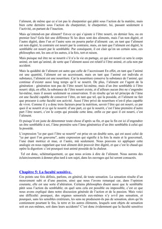 l’aliment, de même que ce n’est pas le charpentier qui pâtit sous l’action de la matière, mais
bien cette dernière sous l’action du charpentier, le charpentier, lui, passant seulement à
l’activité, en partant de l’inaction.
Mais qu’entend-on par aliment? Est-ce ce qui s’ajoute à l’être nourri, en dernier lieu, ou en
premier lieu? Gela fait une différence Si les deux sont des aliments, mais l’un non digéré, et
l’autre digéré, dans l’un et l’autre sens on pourra parler d’aliment: car, en tant que l’aliment
est non digéré, le contraire est nourri par le contraire, mais, en tant que l’aliment est digéré, le
semblable est nourri par le semblable. Par conséquent, il est clair qu’en un certain sens, ces
philosophes ont, les uns et les autres, à la fois, tort et raison.
Mais puisque nul être ne se nourrit s’il n’a la vie en partage, ce qui est nourri ce sera le corps
animé, en tant qu’animé, de sorte que l’aliment aussi est relatif à l’être animé, et cela non par
accident.
Mais la quiddité de l’aliment est autre que celle de l’accroissant En effet, en tant que l’animé
est une quantité, l’aliment est un accroissant, mais en tant que l’animé est individu et
substance, l’aliment est une nourriture. Car la nourriture conserve la substance de l’animé, qui
continue d’exister aussi long temps qu’il se nourrit. De plus, l’aliment est l’agent de la
génération : génération non pas de l’être nourri lui-même, mais d’un être semblable à l’être
nourri: déjà, en effet, la substance de l’être nourri existe, et d’ailleurs aucun être ne s’engendre
lui-même, mais il assure seulement sa conservation. Il en résulte qu’un tel principe de l’âme
est une faculté capable de conserver l’être, en tant que tel, qui la possède, et l’aliment ne fait
que procurer à cette faculté son activité. Aussi l’être privé de nourriture n’est-il plus capable
de vivre. Comme il y a donc trois facteurs pour la nutrition, savoir l’être qui est nourri, ce par
quoi il se nourrit et ce qui le nourrit: d’une part, ce qui le nourrit, c’est l’âme première d’autre
part l’être nourri, c’est le corps qui possède cette âme, enfin ce par quoi il est nourri, c’est
l’aliment.
Et puisqu’il est juste de dénommer toute chose d’après sa fin, et que la fin est ici d’engendrer
un être semblable à soi, l’âme première sera l’âme génératrice d’un être semblable à celui qui
la possède.
L’expression "ce par quoi l’être se nourrit" est prise en un double sens, qui est aussi celui de
"ce par quoi l’on gouverne", autre expression qui signifie à la fois la main et le gouvernail,
l’une étant motrice et mue, et l’autre, mû seulement. Nous pouvons ici appliquer cette
analogie en nous rappelant que tout aliment doit pouvoir être digéré, et que c’est le chaud qui
opère la digestion: c’est pourquoi tout animé possède de la chaleur.
Tel est donc, schématiquement, ce que nous avions à dire de l’aliment. Nous aurons des
éclaircissements à donner plus tard à son sujet, dans les ouvrages qui lui seront consacrés.
Chapitre 5: La faculté sensitive.
Ces points une fois définis, parlons, en général, de toute sensation. La sensation résulte d’un
mouvement subi et d’une passion, ainsi que nous l’avons remarqué car, dans l’opinion
courante, elle est une sorte d’altération. Certains philosophes disent aussi que le semblable
pâtit sous l’action du semblable; en quel sens cela est possible ou impossible, c’est ce que
nous avons expliqué dans notre discussion générale de l’action et de la passion. Mais voici
une difficulté: pourquoi, des organes sensoriels eux-mêmes n’y a-t-il pas sensation, et
pourquoi, sans les sensibles extérieurs, les sens ne produisent-ils pas de sensation, alors qu’ils
contiennent pourtant le feu, la terre et les autres éléments, lesquels sont objets de sensation
soit en eux-mêmes, soit dans leurs accidents? C’est donc évidemment que la faculté sensitive
 